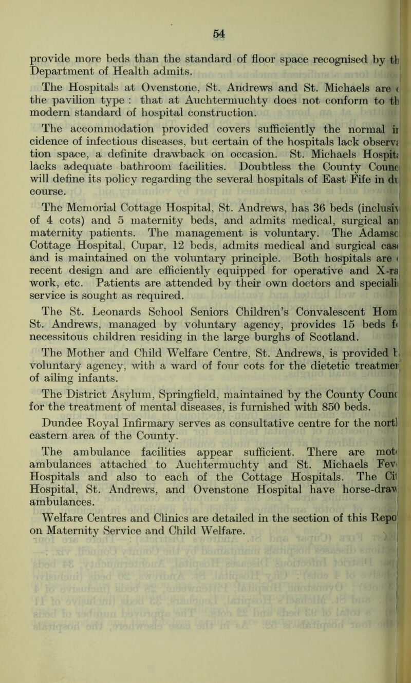 provide more beds than the standard of floor space recognised by tb Department of Health admits. The Hospitals at Ovenstone, St. Andrews and St. Michaels are < the pavilion type : that at Anchtermuchty does not conform to tb modern standard of hospital construction. The accommodation provided covers sufficiently the normal ii cidence of infectious diseases, but certain of the hospitals lack observe tion space, a definite drawback on occasion. St. Michaels Hospiti lacks adequate bathroom facilities. Doubtless the County Count will define its policy regarding the several hospitals of East Fife in di course. The Memorial Cottage Hospital, St. Andrews, has 36 beds (inclusi\ of 4 cots) and 5 maternity beds, and admits medical, surgical ar maternity patients. The management is voluntary. The Adamsc Cottage Hospital, Cupar, 12 beds, admits medical and surgical cas< and is maintained on the voluntary principle. Both hospitals are < recent design and are efficiently equipped for operative and X-ra work, etc. Patients are attended by their own doctors and special! service is sought as required. The St. Leonards School Seniors Children’s Convalescent Horn St. Andrews, managed by voluntary agency, provides 15 beds f< necessitous children residing in the large burghs of Scotland. The Mother and Child Welfare Centre, St. Andrews, is provided h voluntary agency, with a ward of four cots for the dietetic treatmei of ailing infants. The District Asylum, Springfield, maintained by the County Count for the treatment of mental diseases, is furnished with 850 beds. Dundee Royal Infirmary serves as consultative centre for the nort] eastern area of the County. The ambulance facilities appear sufficient. There are mot- ambulances attached to Auchtermuchty and St. Michaels Fev Hospitals and also to each of the Cottage Hospitals. The Cii Hospital, St. Andrews, and Ovenstone Hospital have horse-dra^ ambulances. Welfare Centres and Clinics are detailed in the section of this Repo on Maternity Service and Child Welfare.