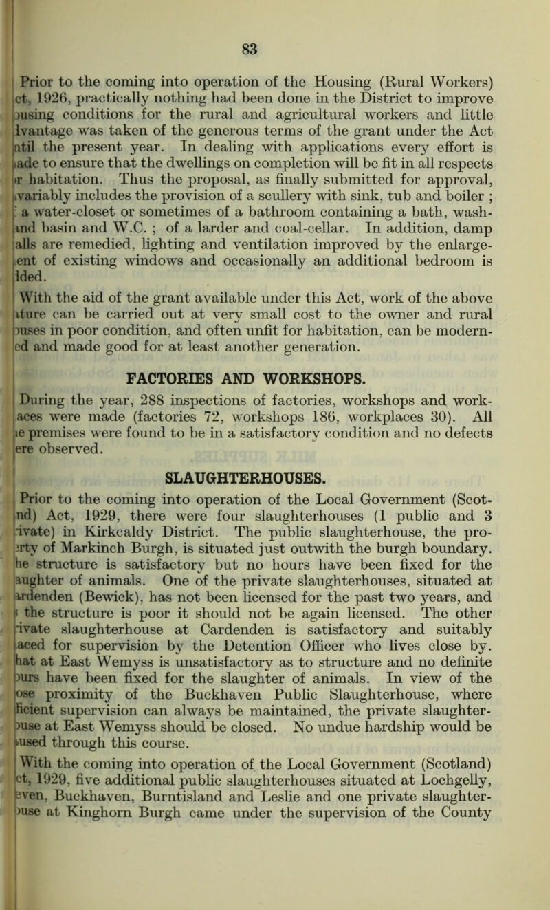 Prior to the coming into operation of the Housing (Rural Workers) jet, 1926, practically nothing had been done in the District to improve pusing conditions for the rural and agricultural workers and little lvantage Was taken of the generous terms of the grant under the Act jntil the present year. In dealing with applications every effort is Lade to ensure that the dwellings on completion will be fit in all respects >r habitation. Thus the proposal, as finally submitted for approval, ■Lvariably includes the provision of a scullery with sink, tub and boiler ; j: a water-closet or sometimes of a bathroom containing a bath, wash- iind basin and W.C. ; of a larder and coal-cellar. In addition, damp alls are remedied, lighting and ventilation improved by the enlarge- ment of existing windows and occasionally an additional bedroom is ided. With the aid of the grant available under this Act, work of the above iture can be carried out at very small cost to the owner and rural puses in poor condition, and often unfit for habitation, can be modern- ed and made good for at least another generation. FACTORIES AND WORKSHOPS. i During the year, 288 inspections of factories, workshops and work- aces were made (factories 72, workshops 186, workplaces 30). All le premises were found to be in a satisfactory condition and no defects ere observed. SLAUGHTERHOUSES. Prior to the coming into operation of the Local Government (Scot- ind) Act, 1929, there were four slaughterhouses (1 public and 3 ivate) in Kirkcaldy District. The public slaughterhouse, the pro- ?rtv of Markinch Burgh, is situated just outwith the burgh boundary, he structure is satisfactory but no hours have been fixed for the aughter of animals. One of the private slaughterhouses, situated at ardenden (Bewick), has not been licensed for the past two years, and p the structure is poor it should not be again licensed. The other fivate slaughterhouse at Cardenden is satisfactory and suitably laced for supervision by the Detention Officer who lives close by. hat at East Wemyss is unsatisfactory as to structure and no definite purs have been fixed for the slaughter of animals. In view of the ,ose proximity of the Buckhaven Public Slaughterhouse, where ificient supervision can always be maintained, the private slaughter- )use at East Wemyss should be closed. No undue hardship would be .used through this course. With the coming into operation of the Local Government (Scotland) ct, 1929, five additional public slaughterhouses situated at Lochgelly, sven, Buckhaven, Burntisland and Leslie and one private slaughter- Juse at Kinghorn Burgh came under the supervision of the County