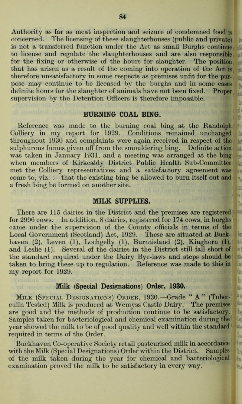 Authority as far as meat inspection and seizure of condemned food is concerned. The licensing of these slaughterhouses (public and private) is not a transferred function under the Act as small Burghs continue to license and regulate the slaughterhouses and are also responsible for the fixing or otherwise of the hours for slaughter. The position that has arisen as a result of the coming into operation of the Act is therefore unsatisfactory in some respects as premises unfit for the pur- pose may continue to be licensed by the burghs and in some cases definite hours for the slaughter of animals have not been fixed. Proper supervision by the Detention Officers is therefore impossible. Pti BURNING COAL BING. Ijtei1 ifl % I! fc iiinii Ik Ini a ;v Reference was made to the burning coal bing at the Randolph Colliery in my report for 1929. Conditions remained unchanged throughout 1930 and complaints were again received in respect of the i&\ sulphurous fumes given off from the smouldering bing. Definite action was taken in January 1931, and a meeting was arranged at the bing p when members of Kirkcaldy District Public Health Sub-Committee met the Colliery representatives and a satisfactory agreement was come to, viz. :—that the existing bing be allowed to burn itself out and a fresh bing be formed on another site. 'xtf MILK SUPPLIES. There are 115 dairies in the District and the premises are registered for 2996 cows. In addition, 8 dairies, registered for 174 cows, in burghs came under the supervision of the County officials in terms of the Local Government (Scotland) Act, 1929. These are situated at Buck- haven (2), Leven (1), Lochgelly (1), Burntisland (2), Kinghorn (1), and Leslie (1). Several of the dairies in the District still fall short of the standard required under the Dairy Bye-laws and steps should be taken to bring these up to regulation. Reference was made to this in my report for 1929. M\ Milk (Special Designations) Order, 1930. Milk (Special Designations) Order, 1930.—Grade ; mt A ” (Tuber- [' culin Tested) Milk is produced at Wemyss Castle Dairy. The premises are good and the methods of production continue to be satisfactory. Samples taken for bacteriological and chemical examination during the year showed the milk to be of good quality and well within the standard required in terms of the Order. Buckhaven Co-operative Society retail pasteurised milk in accordance with the Milk (Special Designations) Order within the District. Samples of the milk taken during the year for chemical and bacteriological examination proved the milk to be satisfactory in every way.