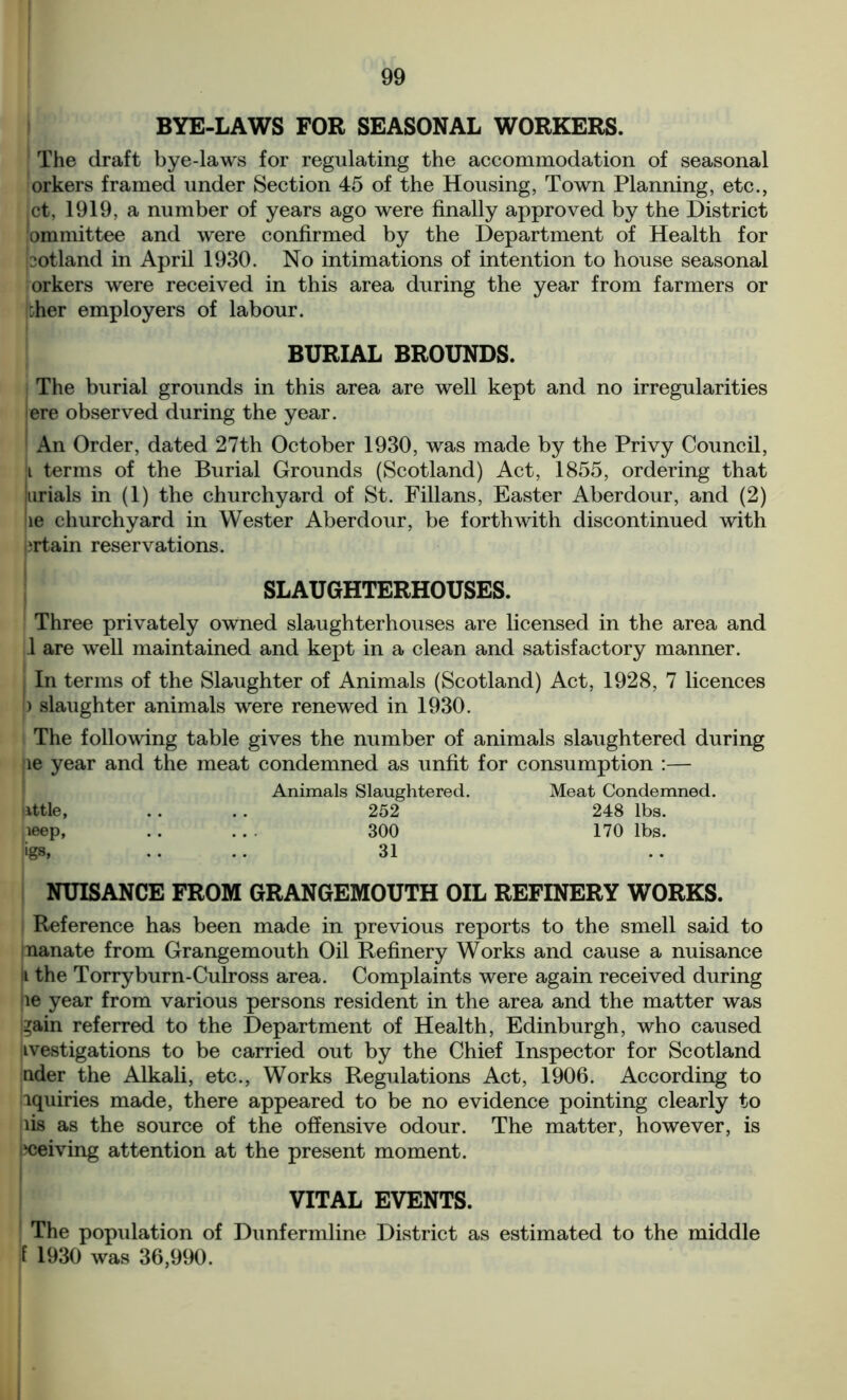 BYE-LAWS FOR SEASONAL WORKERS. The draft bye-laws for regulating the accommodation of seasonal orkers framed under Section 45 of the Housing, Town Planning, etc., ,ct, 1919, a number of years ago were finally approved by the District lommittee and were confirmed by the Department of Health for Gotland in April 1930. No intimations of intention to house seasonal orkers were received in this area during the year from farmers or :her employers of labour. BURIAL BROUNDS. The burial grounds in this area are well kept and no irregularities jere observed during the year. 1 An Order, dated 27th October 1930, was made by the Privy Council, i terms of the Burial Grounds (Scotland) Act, 1855, ordering that jurials in (1) the churchyard of St. Fillans, Easter Aberdour, and (2) le churchyard in Wester Aberdour, be forthwith discontinued with ‘rtain reservations. SLAUGHTERHOUSES. Three privately owned slaughterhouses are licensed in the area and 1 are well maintained and kept in a clean and satisfactory manner. i In terms of the Slaughter of Animals (Scotland) Act, 1928, 7 licences I) slaughter animals were renewed in 1930. The following table gives the number of animals slaughtered during le year and the meat condemned as unfit for consumption :— Animals Slaughtered. Meat Condemned. ittle, 252 248 lbs. ieep, 300 170 lbs. igs, 31 NUISANCE FROM GRANGEMOUTH OIL REFINERY WORKS. Reference has been made in previous reports to the smell said to nanate from Grangemouth Oil Refinery Works and cause a nuisance ii the Torryburn-Culross area. Complaints were again received during ne year from various persons resident in the area and the matter was gain referred to the Department of Health, Edinburgh, who caused iivestigations to be carried out by the Chief Inspector for Scotland nder the Alkali, etc., Works Regulations Act, 1906. According to iquiries made, there appeared to be no evidence pointing clearly to lis as the source of the offensive odour. The matter, however, is ‘ceiving attention at the present moment. VITAL EVENTS. The population of Dunfermline District as estimated to the middle f 1930 was 36,990.