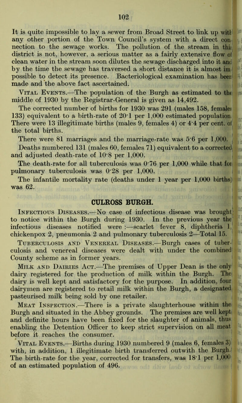 It is quite impossible to lay a sewer from Broad Street to link up witl any other portion of the Town Council’s system with a direct con nection to the sewage works. The pollution of the stream in thif district is not, however, a serious matter as a fairly extensive flow ol clean Water in the stream soon dilutes the sewage discharged into it and by the time the sewage has traversed a short distance it is almost im possible to detect its presence. Bacteriological examination has beer made and the above fact ascertained. Vital Events.—The population of the Burgh as estimated to the middle of 1930 by the Registrar-General is given as 14,492. The corrected number of births for 1930 was 291 (males 158, females 133) equivalent to a birth-rate of 20T per 1,000 estimated population There were 13 illegitimate births (males 9, females 4) or 4*4 per cent, oi the total births. There were 81 marriages and the marriage-rate was 5*6 per 1,000. Deaths numbered 131 (males 60, females 71) equivalent to a corrected and adjusted death-rate of 10*8 per 1,000. The death-rate for all tuberculosis was 0'76 per 1,000 while that foi pulmonary tuberculosis was 0*28 per 1,000. The infantile mortality rate (deaths under 1 year per 1,000 births) was 62. CULROSS BURGH. Infectious Diseases.—No case of infectious disease was brought to notice within the Burgh during 1930. In the previous year the infectious diseases notified were :—scarlet fever 8, diphtheria 1. chickenpox 2, pneumonia 2 and pulmonary tuberculosis 2—Total 15. Tuberculosis and Venereal Diseases.—Burgh cases of tuber- culosis and venereal diseases were dealt with under the combined County scheme as in former years. Milk and Dairies Act.—The premises of Upper Dean is the only dairy registered for the production of milk within the Burgh. Thei dairy is well kept and satisfactory for the purpose. In addition, four dairymen are registered to retail milk within the Burgh, a designated pasteurised milk being sold by one retailer. Meat Inspection.—There is a private slaughterhouse within the Burgh and situated in the Abbey grounds. The premises are well kept and definite hours have been fixed for the slaughter of animals, thus enabling the Detention Officer to keep strict supervision on all meat before it reaches the consumer. Vital Events.—Births during 1930 numbered 9 (males 6, females 3) with, in addition, 1 illegitimate birth transferred outwith the Burgh. The birth-rate for the year, corrected for transfers, was 18T per 1,000 of an estimated population of 496.