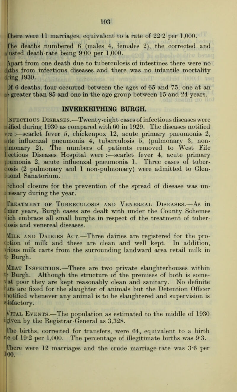 There were 11 marriages, equivalent to a rate of 22 2 per 1,000. The deaths numbered 6 (males 4, females 2), the corrected and a'usted death-rate being 900 per 1,000. Apart from one death due to tuberculosis of intestines there were no Jiiths from infectious diseases and there was no infantile mortality ring 1930. Of 6 deaths, four occurred between the ages of 65 and 75, one at an a ; greater than 85 and one in the age group between 15 and 24 years. INVERKEITHING BURGH. Infectious Diseases.—Twenty-eight cases of infectious diseases were i ified during 1930 as compared with 60 in 1929. The diseases notified v,re :—scarlet fever 5, chickenpox 12, acute primary pneumonia 2, aite influenzal pneumonia 4, tuberculosis 5, (pulmonary 3, non- I monary 2). The numbers of patients removed to West Fife l ectious Diseases Hospital were :—scarlet fever 4, acute primary pumonia 2, acute influenzal pneumonia 1. Three cases of tuber- osis (2 pulmonary and 1 non-pulmonary) were admitted to Glen- 1 lond Sanatorium. School closure for the prevention of the spread of disease was un- ibessary during the year. Treatment of Tuberculosis and Venereal Diseases.—As in f mer years, Burgh cases are dealt with under the County Schemes vich embrace all small burghs in respect of the treatment of tuber- c osis and venereal diseases. Milk and Dairies Act.—Three dairies are registered for the pro- cation of milk and these are clean and well kept. In addition, \|dous milk carts from the surrounding landward area retail milk in t: Burgh. Meat Inspection.—There are two private slaughterhouses within tp Burgh. Although the structure of the premises of both is some- vat poor they are kept reasonably clean and sanitary. No definite 1-irs are fixed for the slaughter of animals but the Detention Officer i lotified whenever any animal is to be slaughtered and supervision is 8 isfactory. I Vital Events.—The population as estimated to the middle of 1930 i 'iven by the Registrar-General as 3,328. The births, corrected for transfers, were 64, equivalent to a birth rie of 192 per 1,000. The percentage of illegitimate births was 9‘3. There were 12 marriages and the crude marriage-rate was 3 6 per 100.