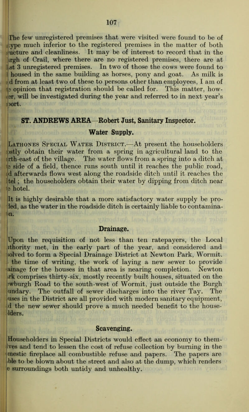 The few unregistered premises that were visited were found to be of ;:ype much inferior to the registered premises in the matter of both ucture and cleanliness. It may be of interest to record that in the irgh of Crail, where there are no registered premises, there are at l,st 3 unregistered premises. In two of those the cows were found to housed in the same building as horses, pony and goat. As milk is t d from at least two of these to persons other than employees, I am of t3 opinion that registration should be called for. This matter, how- ler, will be investigated during the year and referred to in next year’s Dort. ST. ANDREWS AREA—Robert Just, Sanitary Inspector. Water Supply. Lathones Special Water District.—At present the householders ipstly obtain their water from a spring in agricultural land to the i rth-east of the village. The water flows from a spring into a ditch at i|s side of a field, thence runs south until it reaches the public road, ;jd afterwards flows west along the roadside ditch until it reaches the ] tel; the householders obtain their water by dipping from ditch near 13 hotel. It is highly desirable that a more satisfactory water supply be pro- led, as the water in the roadside ditch is certainly liable to contamina- >n. Drainage. Upon the requisition of not less than ten ratepayers, the Local ithority met, in the early part of the year, and considered and solved to form a Special Drainage District at Newton Park, Wormit. ! the time of writing, the work of laying a new sewer to provide ainage for the houses in that area is nearing completion. Newton vk comprises thirty-six, mostly recently built houses, situated on the wburgh Road to the south-west of Wormit, just outside the Burgh undary. The outfall of sewer discharges into the river Tay. The fuses in the District are all provided with modern sanitary equipment, d the new sewer should prove a much needed benefit to the house- lders. Scavenging. Householders in Special Districts would effect an economy to them- (Ives and tend to lessen the cost of refuse collection by burning in the mestic fireplace all combustible refuse and papers. The papers are ble to be blown about the street and also at the dump, which renders e surroundings both untidy and unhealthy.