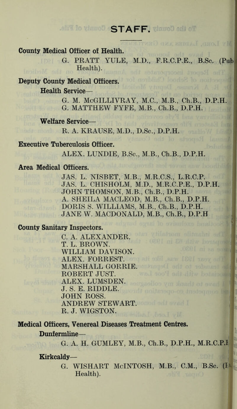 STAFF County Medical Officer of Health. G. PRATT YULE, M.D., F.R.C.P.E., B.Sc. (Pub Health). Deputy County Medical Officers. Health Service— G. M. McGILLIVRAY, M.C., M.B., Ch.B., D.P.H. G. MATTHEW FYFE, M.B., Ch.B., D.P.H. Welfare Service— R. A. KRAUSE, M.D., D.Sc., D.P.H. Executive Tuberculosis Officer. ALEX. LUNDIE, B.Sc., M.B., Ch.B., D.P.H. Area Medical Officers. JAS. L. NISBET, M.B., M.R.C.S., L.R.C.P. JAS. L. CHISHOLM, M.D., M.R.C.P.E., D.P.H. JOHN THOMSON, M.B., Ch.B., D.P.H. A. SHEILA MACLEOD, M.B., Ch.B., D.P.H. DORIS S. WILLIAMS, M.B., Ch.B., D.P.H. JANE W. MACDONALD, M.B., Ch.B., D.P.H County Sanitary Inspectors. C. A. ALEXANDER. T. L. BROWN. WILLIAM DAVISON. ALEX. FORREST. MARSHALL GORRIE. ROBERT JUST. ALEX. LUMSDEN. J. S. E. RIDDLE. JOHN ROSS. ANDREW STEWART. R. J. WIGSTON. Medical Officers, Venereal Diseases Treatment Centres. Dunfermline— G. A. H. GUMLEY, M.B., Ch.B., D.P.H., M.R.C. Kirkcaldy— G. WISHART McINTOSH, M.B., C.M., B.Sc. I I I jin I Health).