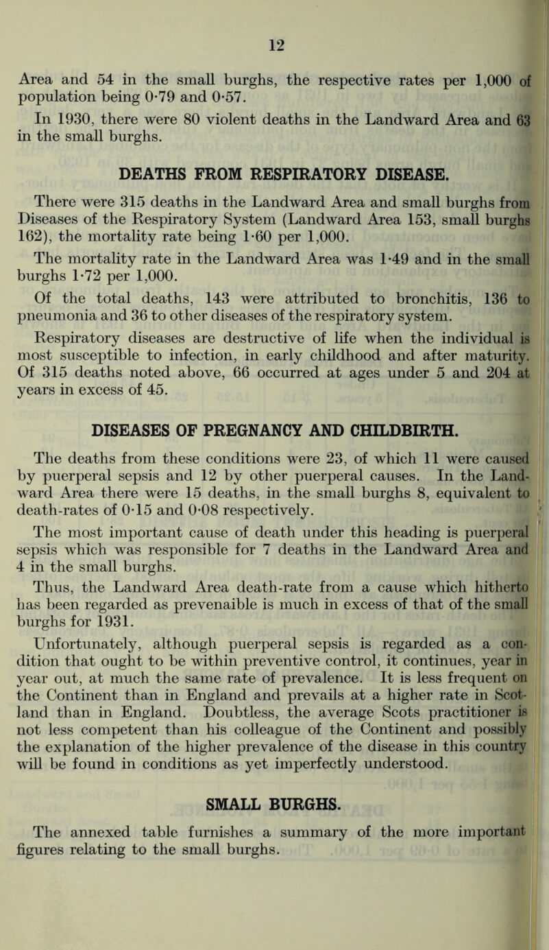 Area and 54 in the small burghs, the respective rates per 1,000 of population being 0-79 and 0-57. In 1930, there were 80 violent deaths in the Landward Area and 63 in the small burghs. DEATHS FROM RESPIRATORY DISEASE. There were 315 deaths in the Landward Area and small burghs from Diseases of the Respiratory System (Landward Area 153, small burghs 162), the mortality rate being 1-60 per 1,000. The mortality rate in the Landward Area was 1*49 and in the small burghs 1*72 per 1,000. Of the total deaths, 143 were attributed to bronchitis, 136 to pneumonia and 36 to other diseases of the respiratory system. Respiratory diseases are destructive of life when the individual is most susceptible to infection, in early childhood and after maturity. Of 315 deaths noted above, 66 occurred at ages under 5 and 204 at years in excess of 45. DISEASES OF PREGNANCY AND CHILDBIRTH. The deaths from these conditions were 23, of which 11 were caused by puerperal sepsis and 12 by other puerperal causes. In the Land- ward Area there were 15 deaths, in the small burghs 8, equivalent to death-rates of 0-15 and 0*08 respectively. The most important cause of death under this heading is puerperal sepsis which was responsible for 7 deaths in the Landward Area and 4 in the small burghs. Thus, the Landward Area death-rate from a cause which hitherto has been regarded as prevenaible is much in excess of that of the small burghs for 1931. Unfortunately, although puerperal sepsis is regarded as a con- dition that ought to be within preventive control, it continues, year in year out, at much the same rate of prevalence. It is less frequent on the Continent than in England and prevails at a higher rate in Scot- land than in England. Doubtless, the average Scots practitioner is not less competent than his colleague of the Continent and possibly the explanation of the higher prevalence of the disease in this country will be found in conditions as yet imperfectly understood. SMALL BURGHS. The annexed table furnishes a summary of the more important figures relating to the small burghs.