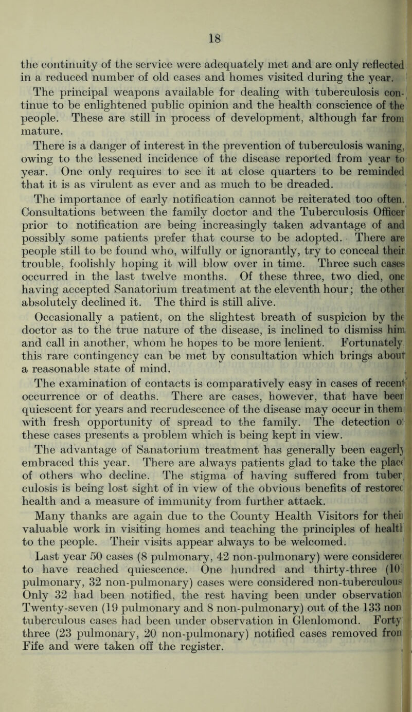 the continuity of the service were adequately met and are only reflected in a reduced number of old cases and homes visited during the year. The principal weapons available for dealing with tuberculosis con- tinue to be enlightened public opinion and the health conscience of the people. These are still in process of development, although far from mature. There is a danger of interest in the prevention of tuberculosis waning, owing to the lessened incidence of the disease reported from year to year. One only requires to see it at close quarters to be reminded that it is as virulent as ever and as much to be dreaded. The importance of early notification cannot be reiterated too often. Consultations between the family doctor and the Tuberculosis Officer prior to notification are being increasingly taken advantage of and possibly some patients prefer that course to be adopted. There are people still to be found who, wilfully or ignorantly, try to conceal their trouble, foolishly hoping it will blow over in time. Three such cases occurred in the last twelve months. Of these three, two died, one having accepted Sanatorium treatment at the eleventh hour; the othei absolutely declined it. The third is still alive. Occasionally a patient, on the slightest breath of suspicion by the doctor as to the true nature of the disease, is inclined to dismiss him. and call in another, whom he hopes to be more lenient. Fortunately this rare contingency can be met by consultation which brings about a reasonable state of mind. The examination of contacts is comparatively easy in cases of recent7 occurrence or of deaths. There are cases, however, that have beer quiescent for years and recrudescence of the disease may occur in them with fresh opportunity of spread to the family. The detection o: these cases presents a problem which is being kept in view. The advantage of Sanatorium treatment has generally been eagerlj embraced this year. There are always patients glad to take the place of others who decline. The stigma of having suffered from tuber culosis is being lost sight of in view of the obvious benefits of restorec health and a measure of immunity from further attack. Many thanks are again due to the County Health Visitors for theii valuable work in visiting homes and teaching the principles of healtl to the people. Their visits appear always to be welcomed. Last year 50 cases (8 pulmonary, 42 non-pulmonary) were considerec to have reached quiescence. One hundred and thirty-three (10. pulmonary, 32 non-pulmonary) cases were considered non-tuberculous Only 32 had been notified, the rest having been under observation Twenty-seven (19 pulmonary and 8 non-pulmonary) out of the 133 non tuberculous cases had been under observation in Glenlomond. Forty three (23 pulmonary, 20 non-pulmonary) notified cases removed fron Fife and were taken off the register. I