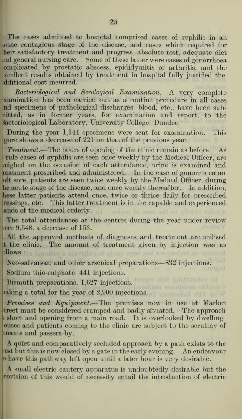 | The cases admitted to hospital comprised cases of syphilis in an xcute contagious stage of the disease, and cases which required for heir satisfactory treatment and progress, absolute rest, adequate diet ,md general nursing care. Some of these latter were cases of gonorrhoea Complicated by prostatic abscess, epididymitis or arthritis, and the xcellent results obtained by treatment in hospital fully justified the dditional cost incurred. Bacteriological and Serological Examination.—A very complete Examination has been carried out as a routine procedure in all cases nd specimens of pathological discharges, blood, etc., have been sub- mitted, as in former years, for examination and report, to the bacteriological Laboratory, University College, Dundee. During the year 1,144 specimens were sent for examination. This igure shows a decrease of 221 on that of the previous year. Treatment.—The hours of opening of the clinic remain as before. As rule cases of syphilis are seen once weekly by the Medical Officer, are weighed on the occasion of each attendance, urine is examined and ireatment prescribed and administered. In the case of gonorrhoea an loft sore, patients are seen twice weekly by the Medical Officer, during he acute stage of the disease, and once weekly thereafter. In addition, jhese latter patients attend once, twice or thrice daily for prescribed ressings, etc. This latter treatment is in the capable and experienced lands of the medical orderly. The total attendances at the centres during the year under review vere 9,548, a decrease of 153. I All the approved methods of diagnoses and treatment are utilised t the clinic. The amount of treatment given by injection was as dIIows : Neo-salvarsan and other arsenical preparations—832 injections. Sodium thio-sulphate, 441 injections. Bismuth preparations, 1,627 injections, laking a total for the year of 2,900 injections. Premises and Equipment.—The premises now in use at Market treet must be considered cramped and badly situated. The approach i short and opening from a main road. It is overlooked by dwelling - ouses and patients coming to the clinic are subject to the scrutiny of snants and passers-by. A quiet and comparatively secluded approach by a path exists to the est but this is now closed by a gate in the early evening. An endeavour o have this pathway left open until a later hour is very desirable. A small electric cautery apparatus is undoubtedly desirable but the rovision of this would of necessity entail the introduction of electric