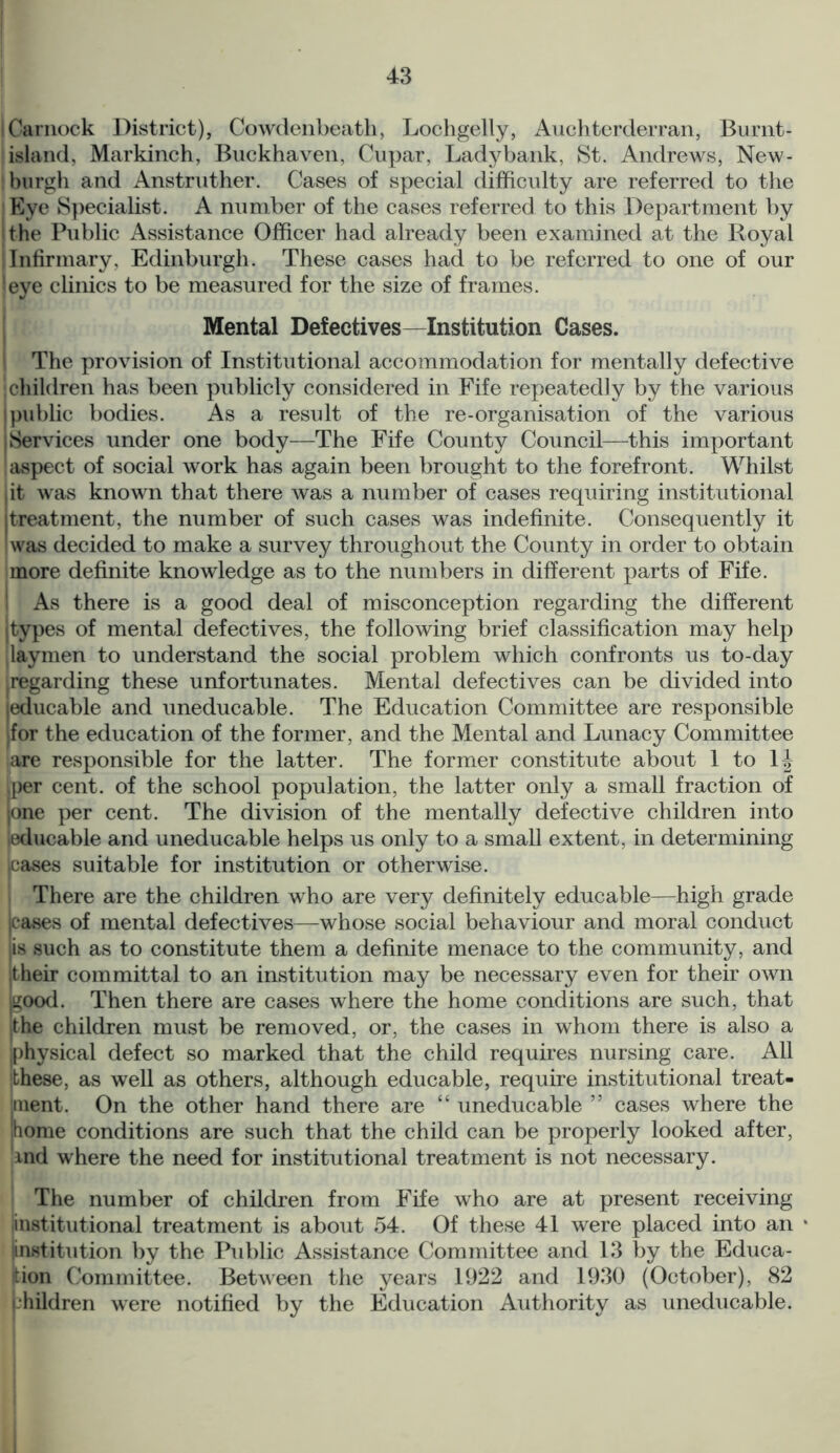 Carnock District), Cowdenbeath, Lochgelly, Auchterderran, Burnt- island, Markinch, Buckhaven, Cupar, Ladybank, St. Andrews, New- burgh and Anstruther. Cases of special difficulty are referred to the Eye Specialist. A number of the cases referred to this Department by i the Public Assistance Officer had already been examined at the Royal Infirmary, Edinburgh. These cases had to be referred to one of our !eye clinics to be measured for the size of frames. Mental Defectives—Institution Cases. The provision of Institutional accommodation for mentally defective j children has been publicly considered in Fife repeatedly by the various public bodies. As a result of the re-organisation of the various i Services under one body—The Fife County Council—this important aspect of social work has again been brought to the forefront. Whilst iit was known that there was a number of cases requiring institutional j treatment, the number of such cases was indefinite. Consequently it I was decided to make a survey throughout the County in order to obtain more definite knowledge as to the numbers in different parts of Fife. As there is a good deal of misconception regarding the different j types of mental defectives, the following brief classification may help laymen to understand the social problem which confronts us to-day Regarding these unfortunates. Mental defectives can be divided into educable and uneducable. The Education Committee are responsible for the education of the former, and the Mental and Lunacy Committee are responsible for the latter. The former constitute about 1 to 1J per cent, of the school population, the latter only a small fraction of jone per cent. The division of the mentally defective children into educable and uneducable helps us only to a small extent, in determining cases suitable for institution or otherwise. There are the children who are very definitely educable—high grade cases of mental defectives—whose social behaviour and moral conduct jis such as to constitute them a definite menace to the community, and itheir committal to an institution may be necessary even for their own l^ood. Then there are cases where the home conditions are such, that the children must be removed, or, the cases in whom there is also a physical defect so marked that the child requires nursing care. All these, as well as others, although educable, require institutional treat- ment. On the other hand there are “ uneducable ” cases where the home conditions are such that the child can be properly looked after, md where the need for institutional treatment is not necessary. The number of children from Fife who are at present receiving institutional treatment is about 54. Of these 41 were placed into an • linstitution by the Public Assistance Committee and 13 by the Educa- tion Committee. Between the years 1922 and 1930 (October), 82 bhildren were notified by the Education Authority as uneducable.