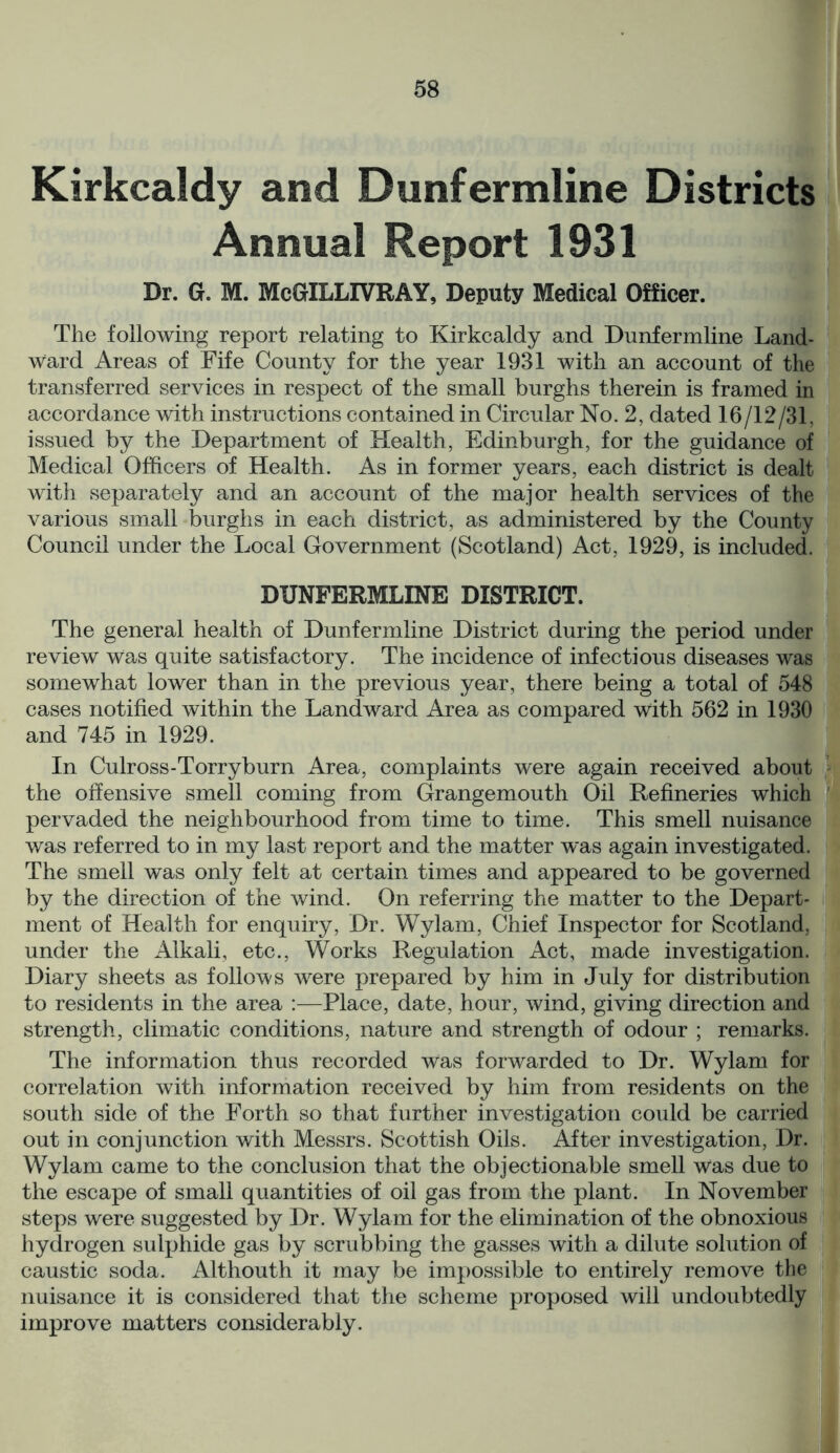 Kirkcaldy and Dunfermline Districts Annual Report 1931 Dr. G. M. McGILLIVRAY, Deputy Medical Officer. The following report relating to Kirkcaldy and Dunfermline Land- ward Areas of Fife County for the year 1931 with an account of the transferred services in respect of the small burghs therein is framed in accordance with instructions contained in Circular No. 2, dated 16/12/31, issued by the Department of Health, Edinburgh, for the guidance of Medical Officers of Health. As in former years, each district is dealt with separately and an account of the major health services of the various small burghs in each district, as administered by the County Council under the Local Government (Scotland) Act, 1929, is included. DUNFERMLINE DISTRICT. The general health of Dunfermline District during the period under review was quite satisfactory. The incidence of infectious diseases was somewhat lower than in the previous year, there being a total of 548 cases notified within the Landward Area as compared with 562 in 1930 and 745 in 1929. In Culross-Torryburn Area, complaints were again received about the offensive smell coming from Grangemouth Oil Refineries which pervaded the neighbourhood from time to time. This smell nuisance was referred to in my last report and the matter was again investigated. The smell was only felt at certain times and appeared to be governed by the direction of the wind. On referring the matter to the Depart- ment of Health for enquiry, Dr. Wylam, Chief Inspector for Scotland, under the Alkali, etc., Works Regulation Act, made investigation. Diary sheets as follows were prepared by him in July for distribution to residents in the area :—Place, date, hour, wind, giving direction and strength, climatic conditions, nature and strength of odour ; remarks. The information thus recorded was forwarded to Dr. Wylam for correlation with information received by him from residents on the south side of the Forth so that further investigation could be carried out in conjunction with Messrs. Scottish Oils. After investigation, Dr. Wylam came to the conclusion that the objectionable smell was due to the escape of small quantities of oil gas from the plant. In November steps were suggested by Dr. Wylam for the elimination of the obnoxious hydrogen sulphide gas by scrubbing the gasses with a dilute solution of caustic soda. Althouth it may be impossible to entirely remove the nuisance it is considered that the scheme proposed will undoubtedly improve matters considerably.