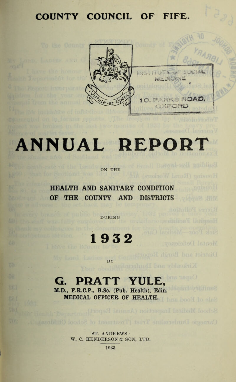 ANNUAL REPORT ON THE HEALTH AND SANITARY CONDITION OF THE COUNTY AND DISTRICTS DURING 1932 BY G. PRATT YULE, M.D., F.R.C.P., B.Sc. (Pub. Health), Edin. MEDICAL OFFICER OF HEALTH. ST. ANDREWS : W. C. HENDERSON & SON, LTD.