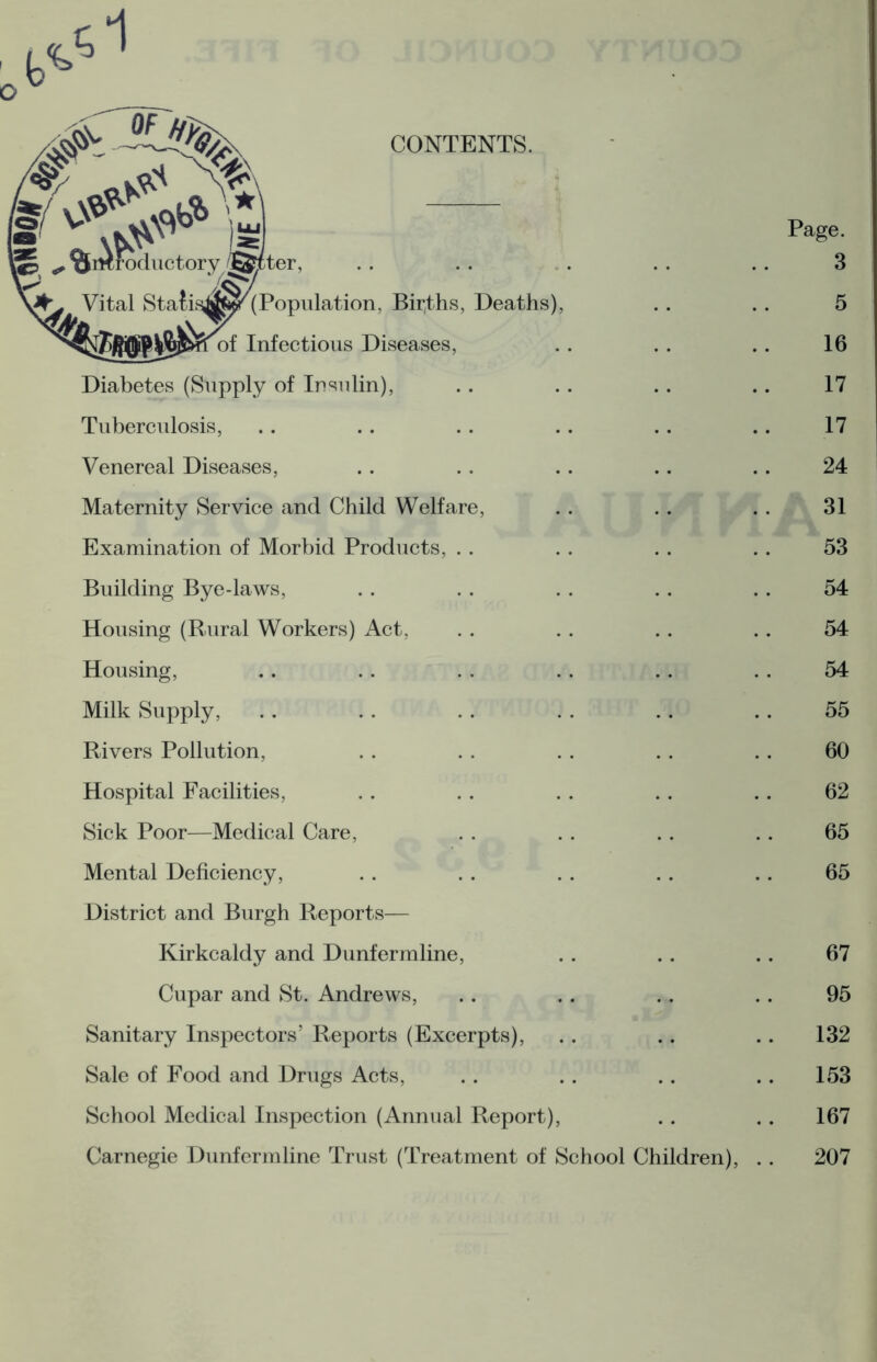 CONTENTS. XfiKroductory ®cter, Page. 3 Vital Stafasafote'(Population, Births, Deaths), 5 Infectious Diseases, 16 Diabetes (Supply of Insulin), 17 Tuberculosis, 17 Venereal Diseases, 24 Maternity Service and Child Welfare, 31 Examination of Morbid Products, 53 Building Bye-laws, 54 Housing (Rural Workers) Act, 54 Housing, 54 Milk Supply, 55 Rivers Pollution, 60 Hospital Facilities, 62 Sick Poor—Medical Care, 65 Mental Deficiency, 65 District and Burgh Reports— Kirkcaldy and Dunfermline, 67 Cupar and St. Andrews, 95 Sanitary Inspectors’ Reports (Excerpts), 132 Sale of Food and Drugs Acts, 153 School Medical Inspection (Annual Report), .. 167 Carnegie Dunfermline Trust (Treatment of School Children), .. 207