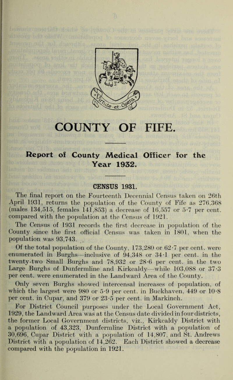 Report of County Medical Officer for the Year 1932. CENSUS 1931. The final report on the Fourteenth Decennial Census taken on 26th April 1931, returns the population of the County of Fife as 276,368 (males 134,515, females 141,853) a decrease of 16,557 or 5*7 per cent, compared with the population at the Census of 1921. The Census of 1931 records the first decrease in population of the County since the first official Census was taken in 1801. when the population was 93,743. Of the total population of the County, 173,280 or 62-7 per cent, were enumerated in Burghs—inclusive of 94,348 or 34T per cent, in the twenty-two Small Burghs and 78,932 or 28-6 per cent, in the two Large Burghs of Dunfermline and Kirkcaldy—while 103,088 or 37*3 per cent, were enumerated in the Landward Area of the County. Only seven Burghs showed intercensal increases of population, of which the largest were 980 or 5-9 per cent, in Buckhaven, 449 or 10-8 per cent, in Cupar, and 379 or 23-5 per cent, in Markinch. For District Council purposes under the Local Government Act, 1929, the Landward Area was at the Census date divided in four districts, the former Local Government districts, viz., Kirkcaldy District with a population of 43,323, Dunfermline District with a population of 30,696, Cupar District with a population of 14,807, and St. Andrews District with a population of 14,262. Each District showed a decrease compared with the population in 1921.