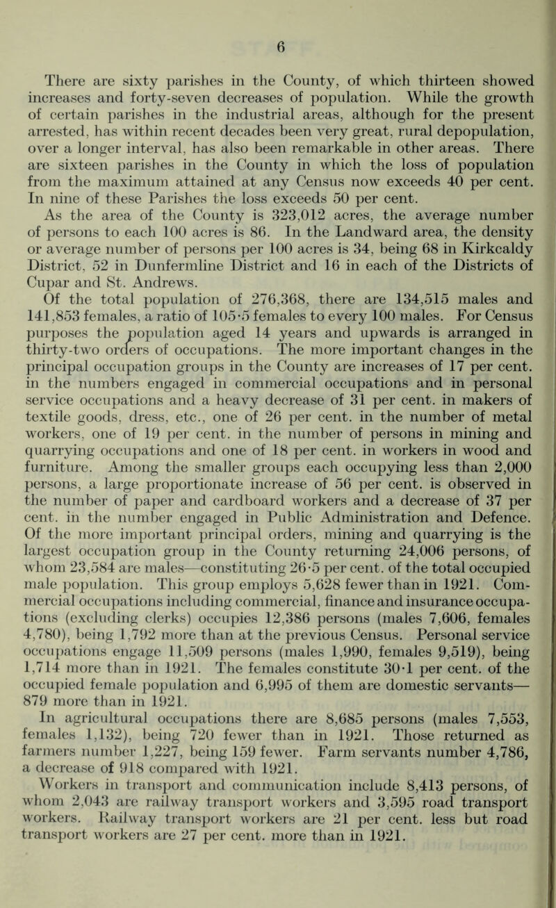 There are sixty parishes in the County, of which thirteen showed increases and forty-seven decreases of population. While the growth of certain parishes in the industrial areas, although for the present arrested, has within recent decades been very great, rural depopulation, over a longer interval, has also been remarkable in other areas. There are sixteen parishes in the County in which the loss of population from the maximum attained at any Census now exceeds 40 per cent. In nine of these Parishes the loss exceeds 50 per cent. As the area of the County is 323,012 acres, the average number of persons to each 100 acres is 86. In the Landward area, the density or average number of persons per 100 acres is 34, being 68 in Kirkcaldy District, 52 in Dunfermline District and 16 in each of the Districts of Cupar and St. Andrews. Of the total population of 276,368, there are 134,515 males and 141,853 females, a ratio of 105*5 females to every 100 males. For Census purposes the population aged 14 years and upwards is arranged in thirty-two orders of occupations. The more important changes in the principal occupation groups in the County are increases of 17 per cent, in the numbers engaged in commercial occupations and in personal service occupations and a heavy decrease of 31 per cent, in makers of textile goods, dress, etc., one of 26 per cent, in the number of metal workers, one of 19 per cent, in the number of persons in mining and quarrying occupations and one of 18 per cent, in workers in wood and furniture. Among the smaller groups each occupying less than 2,000 persons, a large proportionate increase of 56 per cent, is observed in the number of paper and cardboard workers and a decrease of 37 per cent, in the number engaged in Public Administration and Defence. Of the more important principal orders, mining and quarrying is the largest occupation group in the County returning 24,006 persons, of whom 23,584 are males—constituting 26*5 per cent, of the total occupied male population. This group employs 5,628 fewer than in 1921. Com- mercial occupations including commercial, finance and insurance occupa- tions (excluding clerks) occupies 12,386 persons (males 7,606, females 4,780), being 1,792 more than at the previous Census. Personal service occupations engage 11,509 persons (males 1,990, females 9,519), being 1,714 more than in 1921. The females constitute 30*1 per cent, of the occupied female population and 6,995 of them are domestic servants— 879 more than in 1921. In agricultural occupations there are 8,685 persons (males 7,553, females 1,132), being 720 fewer than in 1921. Those returned as farmers number 1,227, being 159 fewer. Farm servants number 4,786, a decrease of 918 compared with 1921. Workers in transport and communication include 8,413 persons, of whom 2,043 are railway transport workers and 3,595 road transport workers. Railway transport workers are 21 per cent, less but road transport workers are 27 per cent, more than in 1921.