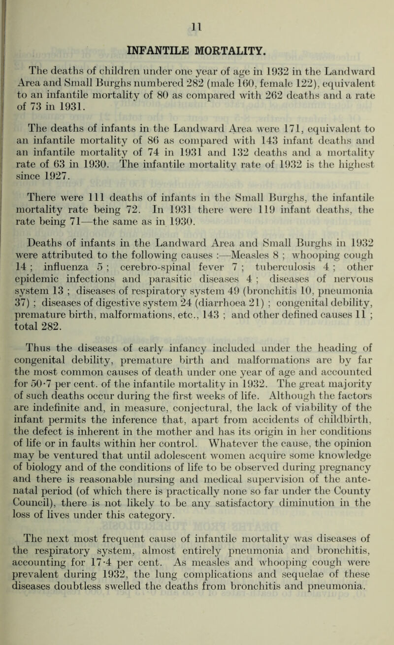 INFANTILE MORTALITY. The deaths of children under one year of age in 1932 in the Landward Area and Small Burghs numbered 282 (male 160, female 122), equivalent to an infantile mortality of 80 as compared with 262 deaths and a rate of 73 in 1931. The deaths of infants in the Landward Area were 171, equivalent to an infantile mortality of 86 as compared with 143 infant deaths and an infantile mortality of 74 in 1931 and 132 deaths and a mortality rate of 63 in 1930. The infantile mortality rate of 1932 is the highest since 1927. There were 111 deaths of infants in the Small Burghs, the infantile mortality rate being 72. In 1931 there were 119 infant deaths, the rate being 71—the same as in 1930. Deaths of infants in the Landward Area and Small Burghs in 1932 were attributed to the following causes :—Measles 8 ; whooping cough 14 ; influenza 5 ; cerebro-spinal fever 7 ; tuberculosis 4 ; other epidemic infections and parasitic diseases 4 ; diseases of nervous system 13 ; diseases of respiratory system 49 (bronchitis 10, pneumonia 37) ; diseases of digestive system 24 (diarrhoea 21) ; congenital debility, premature birth, malformations, etc., 143 ; and other defined causes 11 ; total 282. Thus the diseases of early infancy included under the heading of congenital debility, premature birth and malformations are by far the most common causes of death under one year of age and accounted for 50-7 per cent, of the infantile mortality in 1932. The great majority of such deaths occur during the first weeks of life. Although the factors are indefinite and, in measure, conjectural, the lack of viability of the infant permits the inference that, apart from accidents of childbirth, the defect is inherent in the mother and has its origin in her conditions of life or in faults within her control. Whatever the cause, the opinion may be ventured that until adolescent women acquire some knowledge of biology and of the conditions of life to be observed during pregnancy and there is reasonable nursing and medical supervision of the ante- natal period (of which there is practically none so far under the County Council), there is not likely to be any satisfactory diminution in the loss of lives under this category. The next most frequent cause of infantile mortality was diseases of the respiratory system, almost entirely pneumonia and bronchitis, accounting for 17-4 per cent. As measles and whooping cough were prevalent during 1932, the lung complications and sequelae of these diseases doubtless swelled the deaths from bronchitis and pneumonia.