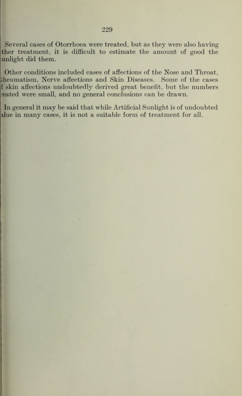 I Several cases of Otorrhoea were treated, but as they were also having Ither treatment, it is difficult to estimate the amount of good the j unlight did them. | Other conditions included cases of affections of the Nose and Throat, [rheumatism, Nerve affections and Skin Diseases. Some of the cases f skin affections undoubtedly derived great benefit, but the numbers seated were small, and no general conclusions can be drawn. In general it may be said that while Artificial Sunlight is of undoubted lilue in many cases, it is not a suitable form of treatment for all.