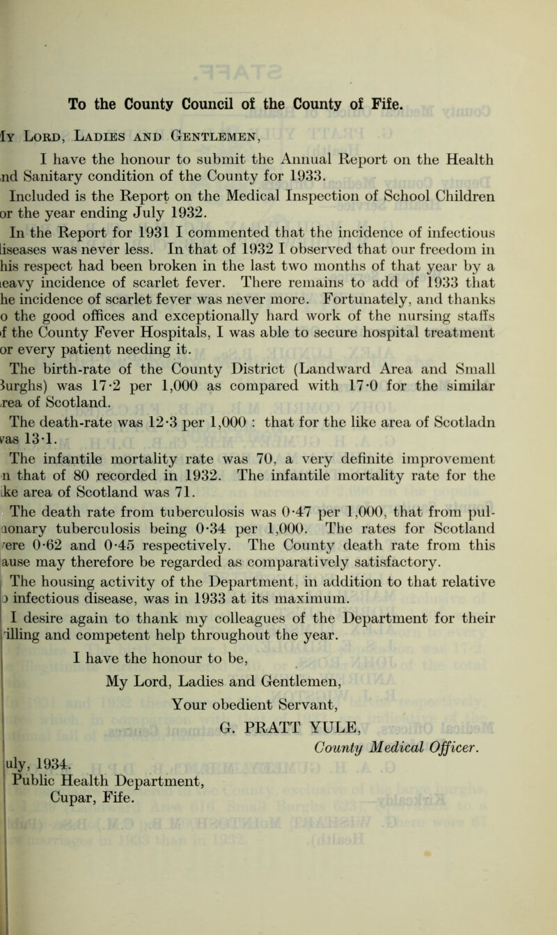 To the County Council of the County of Fife. 1y Lord, Ladies and Gentlemen, I have the honour to submit the Annual Report on the Health nd Sanitary condition of the County for 1933. Included is the Report on the Medical Inspection of School Children or the year ending July 1932. In the Report for 1931 I commented that the incidence of infectious liseases was never less. In that of 1932 I observed that our freedom in his respect had been broken in the last two months of that year by a ieavy incidence of scarlet fever. There remains to add of 1933 that he incidence of scarlet fever was never more. Fortunately, and thanks o the good offices and exceptionally hard work of the nursing staffs if the County Fever Hospitals, I was able to secure hospital treatment or every patient needing it. The birth-rate of the County District (Landward Area and Small Surghs) was 17-2 per 1,000 as compared with 17*0 for the similar rea of Scotland. The death-rate was 12*3 per 1,000 : that for the like area of Scotladn pas 13J. The infantile mortality rate was 70, a very definite improvement n that of 80 recorded in 1932. The infantile mortality rate for the ike area of Scotland was 71. The death rate from tuberculosis was 0-47 per 1,000, that from pul- aonary tuberculosis being 0-34 per 1,000. The rates for Scotland fere 0-62 and 0-45 respectively. The County death rate from this ause may therefore be regarded as comparatively satisfactory. The housing activity of the Department, in addition to that relative 3 infectious disease, was in 1933 at its maximum. I desire again to thank my colleagues of the Department for their jTiling and competent help throughout the year. I have the honour to be, My Lord, Ladies and Gentlemen, Your obedient Servant, G. PRATT YULE, County Medical Officer. |Uly, 1934. Public Health Department, Cupar, Fife.