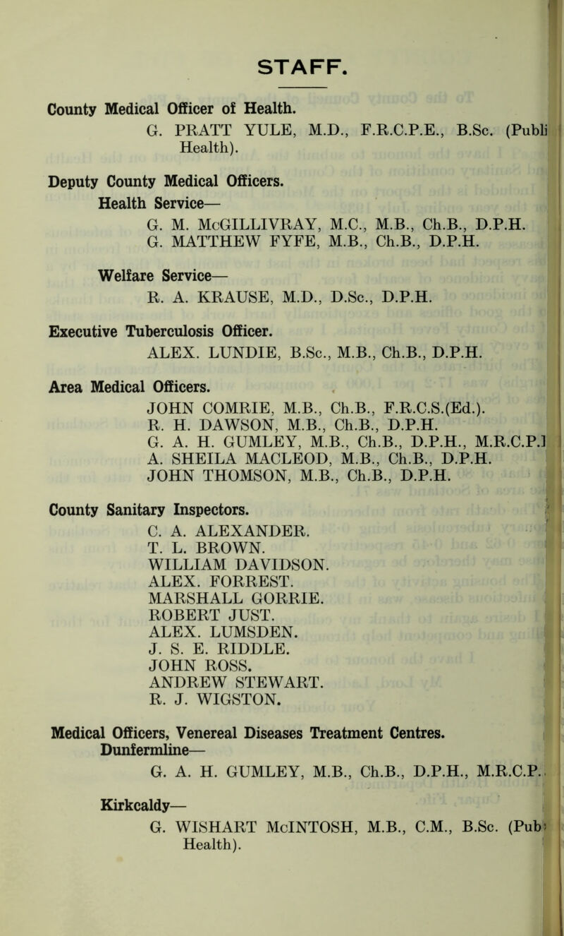 STAFF County Medical Officer of Health. G. PRATT YULE, M.D., F.R.C.P.E., B.Sc. (Publi Health). Deputy County Medical Officers. Health Service— G. M. McGILLIVRAY, M.C., M.B., Ch.B., D.P.H. G. MATTHEW FYFE, M.B., Ch.B., D.P.H. Welfare Service— R. A. KRAUSE, M.D., D.Sc., D.P.H. Executive Tuberculosis Officer. ALEX. LUNDIE, B.Sc., M.B., Ch.B., D.P.H. Area Medical Officers. JOHN COMRIE, M.B., Ch.B., F.R.C.S.(Ed.). R. H. DAWSON, M.B., Ch.B., D.P.H. G. A. H. GUMLEY, M.B., Ch.B., D.P.H., M.R.C.P.J A. SHEILA MACLEOD, M.B., Ch.B.. D.P.H. JOHN THOMSON, M.B., Ch.B., D.P.H. County Sanitary Inspectors. C. A. ALEXANDER. T. L. BROWN. WILLIAM DAVIDSON. ALEX. FORREST. MARSHALL GORRIE. ROBERT JUST. ALEX. LUMSDEN. J. S. E. RIDDLE. JOHN ROSS. ANDREW STEWART. R. J. WIGSTON. Medical Officers, Venereal Diseases Treatment Centres. Dunfermline— G. A. H. GUMLEY, M.B., Ch.B., D.P.H., M.R.C.P. Kirkcaldy— G. WISHART McINTOSH, M.B., C.M., B.Sc. (Pub! Health).