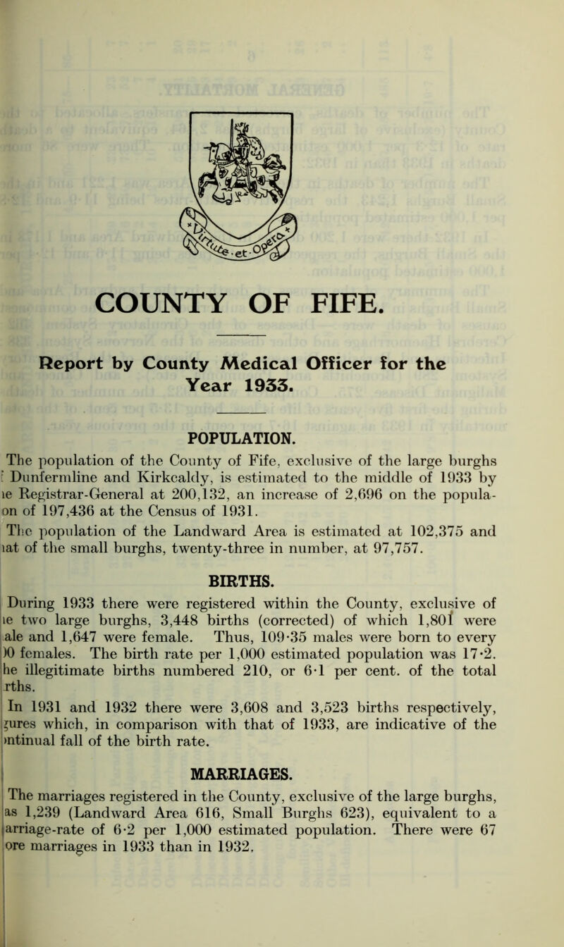 Report by County Medical Officer for the Year 1933. POPULATION. The population of the County of Fife, exclusive of the large burghs l Dunfermline and Kirkcaldy, is estimated to the middle of 1933 by le Registrar-General at 200,132, an increase of 2,696 on the popula- on of 197,436 at the Census of 1931. The population of the Landward Area is estimated at 102,375 and lat of the small burghs, twenty-three in number, at 97,757. BIRTHS. During 1933 there were registered within the County, exclusive of le two large burghs, 3,448 births (corrected) of which 1,801 were ale and 1,647 were female. Thus, 109*35 males were born to every )0 females. The birth rate per 1,000 estimated population was 17*2. he illegitimate births numbered 210, or 6*1 per cent, of the total rths. In 1931 and 1932 there were 3,608 and 3,523 births respectively, Inures which, in comparison with that of 1933, are indicative of the mtinual fall of the birth rate. MARRIAGES. The marriages registered in the County, exclusive of the large burghs, as 1,239 (Landward Area 616, Small Burghs 623), equivalent to a tarriage-rate of 6*2 per 1,000 estimated population. There were 67 ore marriages in 1933 than in 1932,