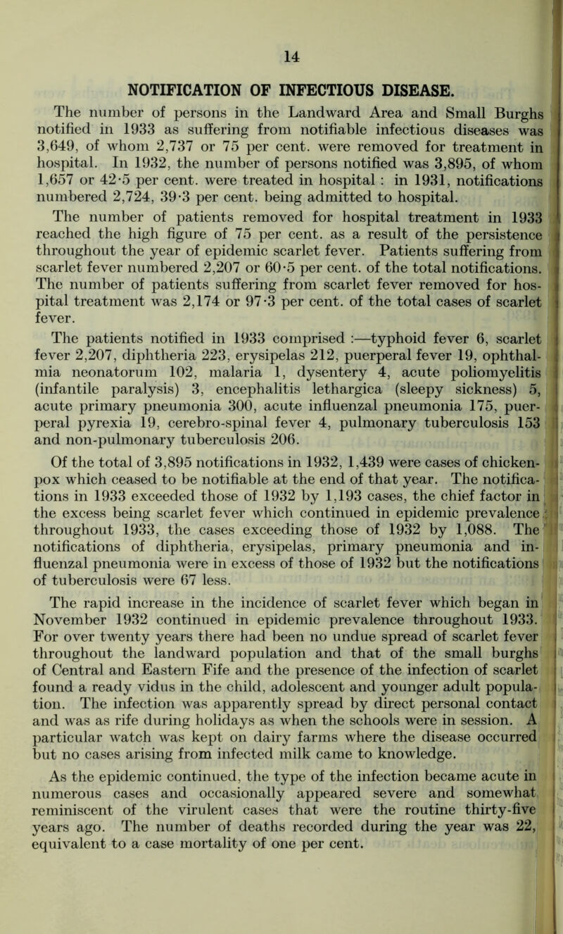 NOTIFICATION OF INFECTIOUS DISEASE. The number of persons in the Landward Area and Small Burghs notified in 1933 as suffering from notifiable infectious diseases was 3,649, of whom 2,737 or 75 per cent, were removed for treatment in hospital. In 1932, the number of persons notified was 3,895, of whom 1,657 or 42-5 per cent, were treated in hospital : in 1931, notifications numbered 2,724, 39-3 per cent, being admitted to hospital. The number of patients removed for hospital treatment in 1933 reached the high figure of 75 per cent, as a result of the persistence I throughout the year of epidemic scarlet fever. Patients suffering from > scarlet fever numbered 2,207 or 60*5 per cent, of the total notifications. I The number of patients suffering from scarlet fever removed for hos- I pital treatment was 2,174 or 97-3 per cent, of the total cases of scarlet I fever. The patients notified in 1933 comprised :—typhoid fever 6, scarlet | fever 2,207, diphtheria 223, erysipelas 212, puerperal fever 19, ophthal- I mia neonatorum 102, malaria 1, dysentery 4, acute poliomyelitis j (infantile paralysis) 3, encephalitis lethargica (sleepy sickness) 5, acute primary pneumonia 300, acute influenzal pneumonia 175, puer- peral pyrexia 19, cerebro-spinal fever 4, pulmonary tuberculosis 153 and non-pulmonary tuberculosis 206. Of the total of 3,895 notifications in 1932, 1,439 were cases of chicken- pox which ceased to be notifiable at the end of that year. The notifica- - tions in 1933 exceeded those of 1932 by 1,193 cases, the chief factor in the excess being scarlet fever which continued in epidemic prevalence I throughout 1933, the cases exceeding those of 1932 by 1,088. The ' notifications of diphtheria, erysipelas, primary pneumonia and in- fluenzal pneumonia were in excess of those of 1932 but the notifications of tuberculosis were 67 less. The rapid increase in the incidence of scarlet fever which began in November 1932 continued in epidemic prevalence throughout 1933. For over twenty years there had been no undue spread of scarlet fever , throughout the landward population and that of the small burghs i of Central and Eastern Fife and the presence of the infection of scarlet found a ready vidus in the child, adolescent and younger adult popula- j tion. The infection was apparently spread by direct personal contact j and was as rife during holidays as when the schools were in session. A particular watch was kept on dairy farms where the disease occurred i but no cases arising from infected milk came to knowledge. As the epidemic continued, the type of the infection became acute in numerous cases and occasionally appeared severe and somewhat ! reminiscent of the virulent cases that were the routine thirty-five i years ago. The number of deaths recorded during the year was 22, I equivalent to a case mortality of one per cent.