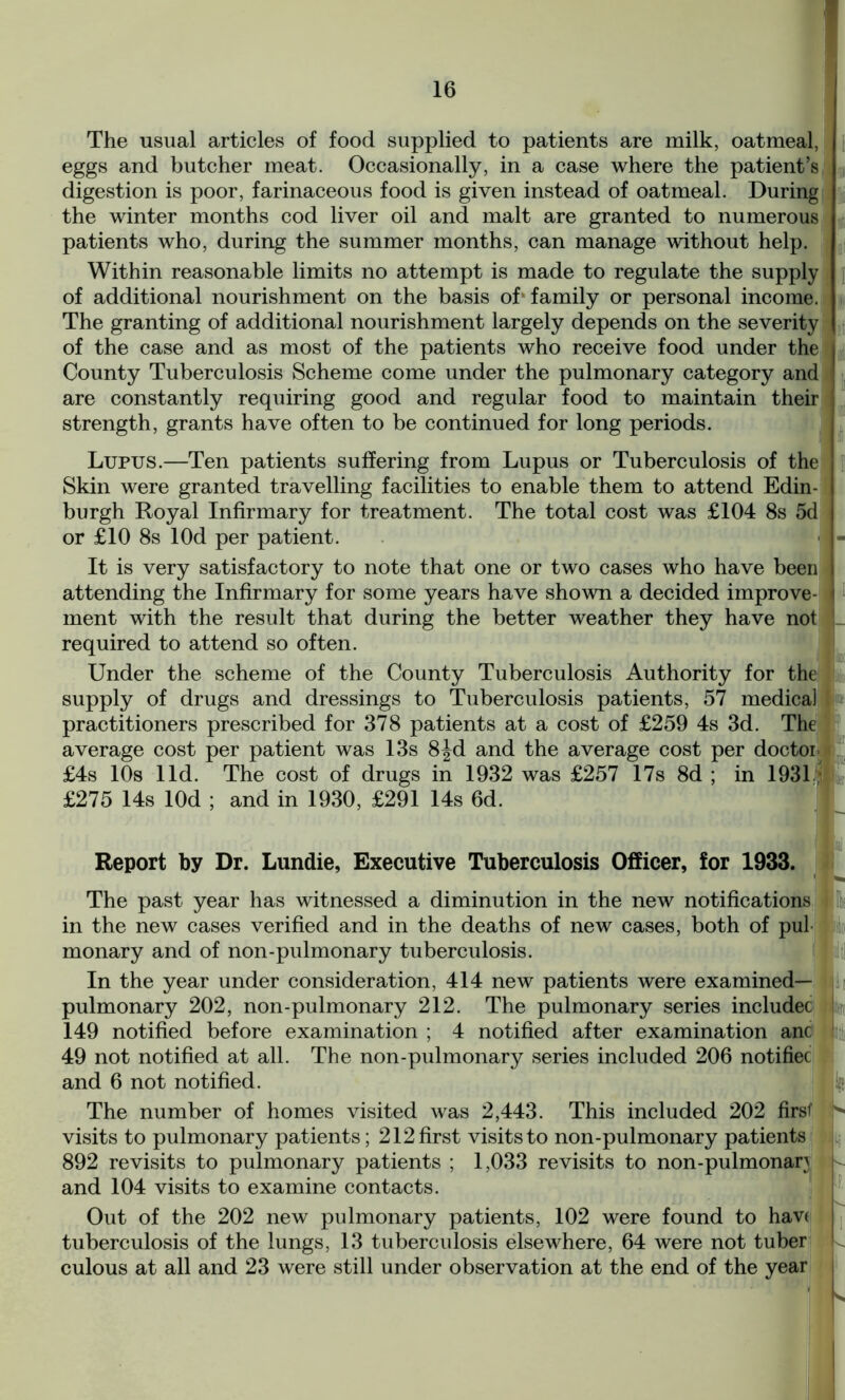 The usual articles of food supplied to patients are milk, oatmeal, eggs and butcher meat. Occasionally, in a case where the patient’s digestion is poor, farinaceous food is given instead of oatmeal. During the winter months cod liver oil and malt are granted to numerous patients who, during the summer months, can manage without help. Within reasonable limits no attempt is made to regulate the supply of additional nourishment on the basis of’family or personal income. The granting of additional nourishment largely depends on the severity of the case and as most of the patients who receive food under the County Tuberculosis Scheme come under the pulmonary category and are constantly requiring good and regular food to maintain their strength, grants have often to be continued for long periods. Lupus.—Ten patients suffering from Lupus or Tuberculosis of the Skin were granted travelling facilities to enable them to attend Edin- burgh Royal Infirmary for treatment. The total cost was £104 8s 5d or £10 8s lOd per patient. * ■ It is very satisfactory to note that one or two cases who have been attending the Infirmary for some years have shown a decided improve- ment with the result that during the better weather they have not required to attend so often. Under the scheme of the County Tuberculosis Authority for the supply of drugs and dressings to Tuberculosis patients, 57 medical practitioners prescribed for 378 patients at a cost of £259 4s 3d. The average cost per patient was 13s 8Jd and the average cost per doctor £4s 10s lid. The cost of drugs in 1932 was £257 17s 8d ; in 1931* £275 14s lOd ; and in 1930, £291 14s 6d. Report by Dr. Lundie, Executive Tuberculosis Officer, for 1933. ■ The past year has witnessed a diminution in the new notifications in the new cases verified and in the deaths of new cases, both of pul monary and of non-pulmonary tuberculosis. In the year under consideration, 414 new patients were examined— pulmonary 202, non-pulmonary 212. The pulmonary series includec 149 notified before examination ; 4 notified after examination anc 49 not notified at all. The non-pulmonary series included 206 notifiec and 6 not notified. ; The number of homes visited was 2,443. This included 202 first visits to pulmonary patients; 212 first visits to non-pulmonary patients 892 revisits to pulmonary patients ; 1,033 revisits to non-pulmonan and 104 visits to examine contacts. Out of the 202 new pulmonary patients, 102 were found to hav( tuberculosis of the lungs, 13 tuberculosis elsewhere, 64 were not tuber culous at all and 23 were still under observation at the end of the year