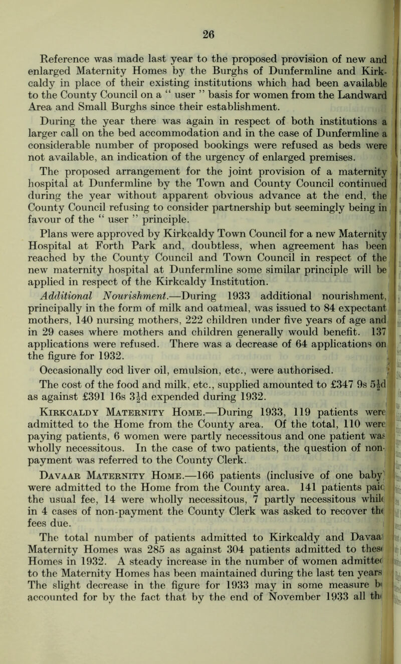 Reference was made last year to the proposed provision of new and enlarged Maternity Homes by the Burghs of Dunfermline and Kirk- caldy in place of their existing institutions which had been available to the County Council on a “ user ” basis for women from the Landward Area and Small Burghs since their establishment. During the year there was again in respect of both institutions a larger call on the bed accommodation and in the case of Dunfermline a considerable number of proposed bookings were refused as beds were not available, an indication of the urgency of enlarged premises. The proposed arrangement for the joint provision of a maternity hospital at Dunfermline by the Town and County Council continued during the year without apparent obvious advance at the end, the County Council refusing to consider partnership but seemingly being in favour of the “ user ” principle. Plans were approved by Kirkcaldy Town Council for a new Maternity Hospital at Forth Park and, doubtless, when agreement has been reached by the County Council and Town Council in respect of the new maternity hospital at Dunfermline some similar principle will be applied in respect of the Kirkcaldy Institution. Additional Nourishment.—During 1933 additional nourishment, principally in the form of milk and oatmeal, was issued to 84 expectant mothers, 140 nursing mothers, 222 children under five years of age and in 29 cases where mothers and children generally would benefit. 137 applications were refused. There was a decrease of 64 applications on the figure for 1932. Occasionally cod liver oil, emulsion, etc., were authorised. The cost of the food and milk, etc., supplied amounted to £347 9s 5jd as against £391 16s 3Jd expended during 1932. Kirkcaldy Maternity Home.—During 1933, 119 patients were admitted to the Home from the County area. Of the total, 110 were paying patients, 6 women were partly necessitous and one patient was wholly necessitous. In the case of two patients, the question of non- payment was referred to the County Clerk. Davaar Maternity Home.—166 patients (inclusive of one baby were admitted to the Home from the County area. 141 patients paic the usual fee, 14 were wholly necessitous, 7 partly necessitous whik in 4 cases of non-payment the County Clerk was asked to recover the fees due. The total number of patients admitted to Kirkcaldy and Davaa Maternity Homes was 285 as against 304 patients admitted to these Homes in 1932. A steady increase in the number of women admittee to the Maternity Homes has been maintained during the last ten years The slight decrease in the figure for 1933 may in some measure b< accounted for by the fact that by the end of November 1933 all th»