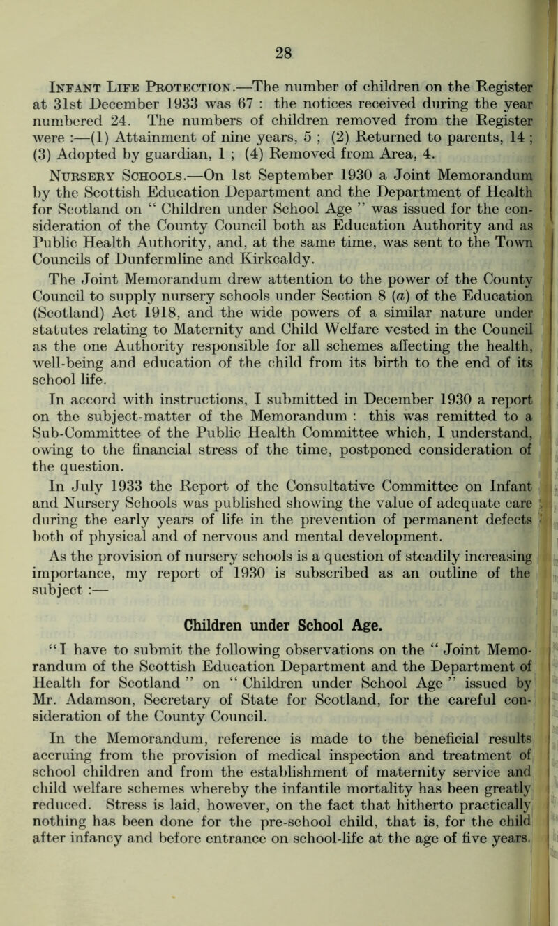 Infant Life Protection.—The number of children on the Register at 31st December 1933 was 67 : the notices received during the year numbered 24. The numbers of children removed from the Register were :—(1) Attainment of nine years, 5 ; (2) Returned to parents, 14 ; (3) Adopted by guardian, 1 ; (4) Removed from Area, 4. Nursery Schools.—On 1st September 1930 a Joint Memorandum by the Scottish Education Department and the Department of Health for Scotland on “ Children under School Age ” was issued for the con- sideration of the County Council both as Education Authority and as Public Health Authority, and, at the same time, was sent to the Town Councils of Dunfermline and Kirkcaldy. The Joint Memorandum drew attention to the power of the County Council to supply nursery schools under Section 8 (a) of the Education (Scotland) Act 1918, and the wide powers of a similar nature under statutes relating to Maternity and Child Welfare vested in the Council as the one Authority responsible for all schemes affecting the health, well-being and education of the child from its birth to the end of its school life. In accord with instructions, I submitted in December 1930 a report on the subject-matter of the Memorandum : this was remitted to a Sub-Committee of the Public Health Committee which, I understand, owing to the financial stress of the time, postponed consideration of the question. In July 1933 the Report of the Consultative Committee on Infant and Nursery Schools was published showing the value of adequate care during the early years of life in the prevention of permanent defects both of physical and of nervous and mental development. As the provision of nursery schools is a question of steadily increasing importance, my report of 1930 is subscribed as an outline of the subject :— Children under School Age. “I have to submit the following observations on the “ Joint Memo- i randum of the Scottish Education Department and the Department of Health for Scotland ” on “ Children under School Age ” issued by Mr. Adamson, Secretary of State for Scotland, for the careful con- 1 sideration of the County Council. In the Memorandum, reference is made to the beneficial results accruing from the provision of medical inspection and treatment of school children and from the establishment of maternity service and child welfare schemes whereby the infantile mortality has been greatly reduced. Stress is laid, however, on the fact that hitherto practically nothing has been done for the pre-school child, that is, for the child after infancy and before entrance on school-life at the age of five years. 1