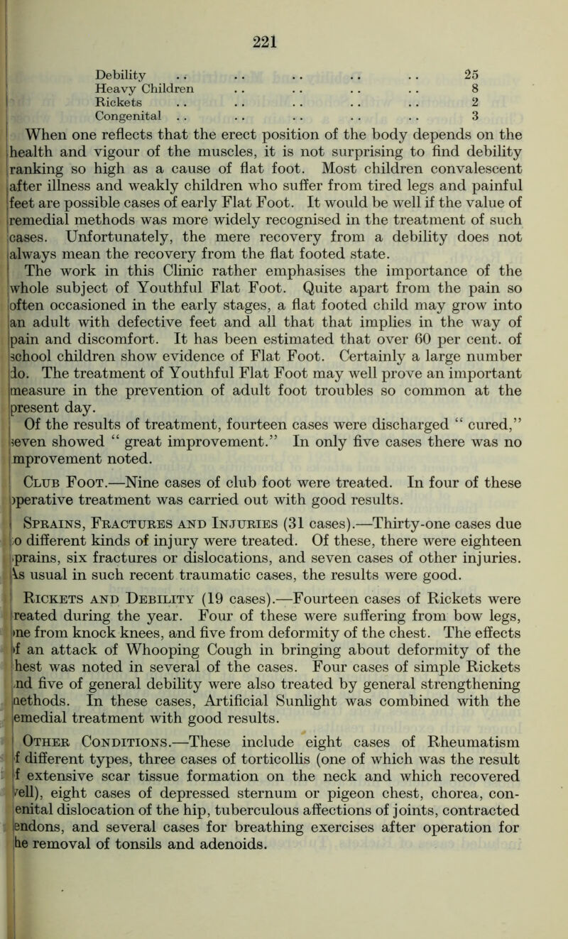 Debility .. . . . . .. . . 25 Heavy Children . . . . . . . . 8 Rickets . . . . . . . . . . 2 Congenital . . . . . . . . . . 3 When one reflects that the erect position of the body depends on the jhealth and vigour of the muscles, it is not surprising to find debility !ranking so high as a cause of flat foot. Most children convalescent I after illness and weakly children who suffer from tired legs and painful [feet are possible cases of early Flat Foot. It would be well if the value of I remedial methods was more widely recognised in the treatment of such cases. Unfortunately, the mere recovery from a debility does not (always mean the recovery from the flat footed state. I The work in this Clinic rather emphasises the importance of the whole subject of Youthful Flat Foot. Quite apart from the pain so often occasioned in the early stages, a flat footed child may grow into ,an adult with defective feet and all that that implies in the way of Ipain and discomfort. It has been estimated that over 60 per cent, of school children show evidence of Flat Foot. Certainly a large number ido. The treatment of Youthful Flat Foot may well prove an important jtneasure in the prevention of adult foot troubles so common at the present day. Of the results of treatment, fourteen cases were discharged “ cured,” ■seven showed “ great improvement.” In only five cases there was no mprovement noted. j Club Foot.—Nine cases of club foot were treated. In four of these Operative treatment was carried out with good results. I Sprains, Fractures and Injuries (31 cases).—Thirty-one cases due );o different kinds of injury were treated. Of these, there were eighteen prains, six fractures or dislocations, and seven cases of other injuries. |\.s usual in such recent traumatic cases, the results were good. I Rickets and Debility (19 cases).—Fourteen cases of Rickets were ireated during the year. Four of these were suffering from bow legs, >ne from knock knees, and five from deformity of the chest. The effects >f an attack of Whooping Cough in bringing about deformity of the hest was noted in several of the cases. Four cases of simple Rickets nd five of general debility were also treated by general strengthening jQethods. In these cases, Artificial Sunlight was combined with the jemedial treatment with good results. j Other Conditions.—These include eight cases of Rheumatism [f different types, three cases of torticollis (one of which was the result 1 extensive scar tissue formation on the neck and which recovered /ell), eight cases of depressed sternum or pigeon chest, chorea, con- genital dislocation of the hip, tuberculous affections of joints, contracted tendons, and several cases for breathing exercises after operation for tie removal of tonsils and adenoids.