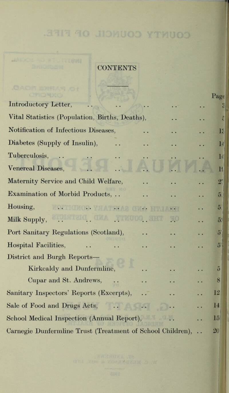 CONTENTS Introductory Letter, Vital Statistics (Population, Births, Deaths), Notification of Infectious Diseases, Diabetes (Supply of Insulin), Tuberculosis, . . . . .. . . . k Venereal Diseases, .. . . .. Maternity Service and Child Welfare, Examination of Morbid Products, Housing, Milk Supply, .. .. .. .. .. Port Sanitary Regulations (Scotland), Hospital Facilities, District and Burgh Reports— Kirkcaldy and Dunfermline, Cupar and St. Andrews, Sanitary Inspectors’ Reports (Excerpts), Sale of Food and Drugs Acts, School Medical Inspection (Annual Report), Carnegie Dunfermline Trust (Treatment of School Children), ..