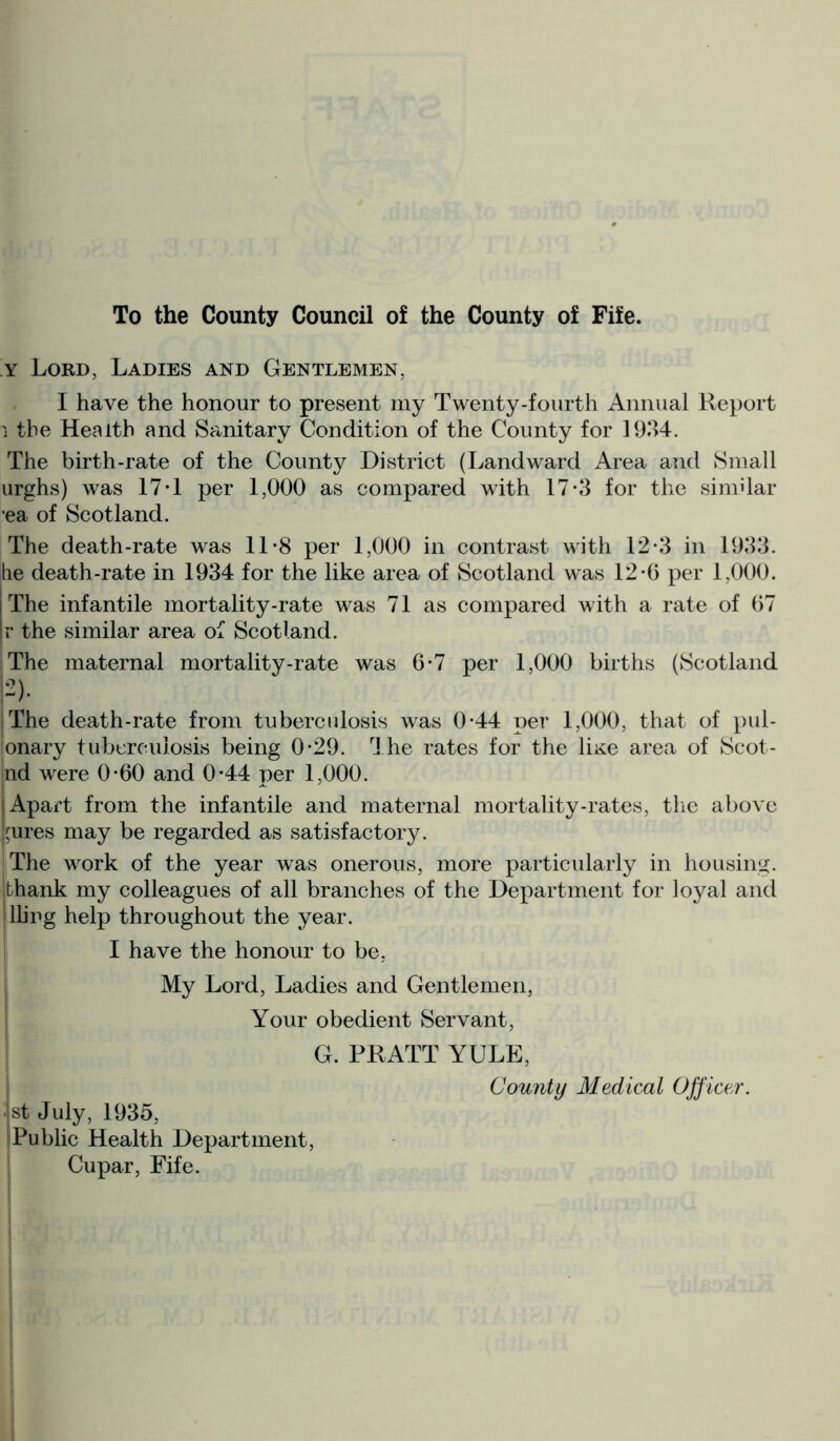 To the County Council of the County of Fife. y Lord, Ladies and Gentlemen, I have the honour to present my Twenty-fourth Annual Report i the Health and Sanitary Condition of the County for 1934. The birth-rate of the County District (Landward Area and Small urghs) was 17 T per 1,000 as compared with 17*3 for the similar •ea of Scotland. The death-rate was 11*8 per 1,000 in contrast with 12-3 in 1933. lie death-rate in 1934 for the like area of Scotland was 12-6 per 1,000. The infantile mortality-rate was 71 as compared with a rate of 67 r the similar area of Scotland. The maternal mortality-rate was 6*7 per 1,000 births (Scotland 2). The death-rate from tuberculosis was 0*44 per 1,000, that of pul- lonary tuberculosis being 0-29. The rates for the liKe area of Scot- |nd were 0*60 and 0*44 per 1,000. Apart from the infantile and maternal mortality-rates, the above I'ures may be regarded as satisfactory. The work of the year was onerous, more particularly in housing, thank my colleagues of all branches of the Department for loyal and lling help throughout the year. I have the honour to be, My Lord, Ladies and Gentlemen, Your obedient Servant, G. PRATT YULE, County Medical Officer. 1st July, 1935, Public Health Department, Cupar, Fife.