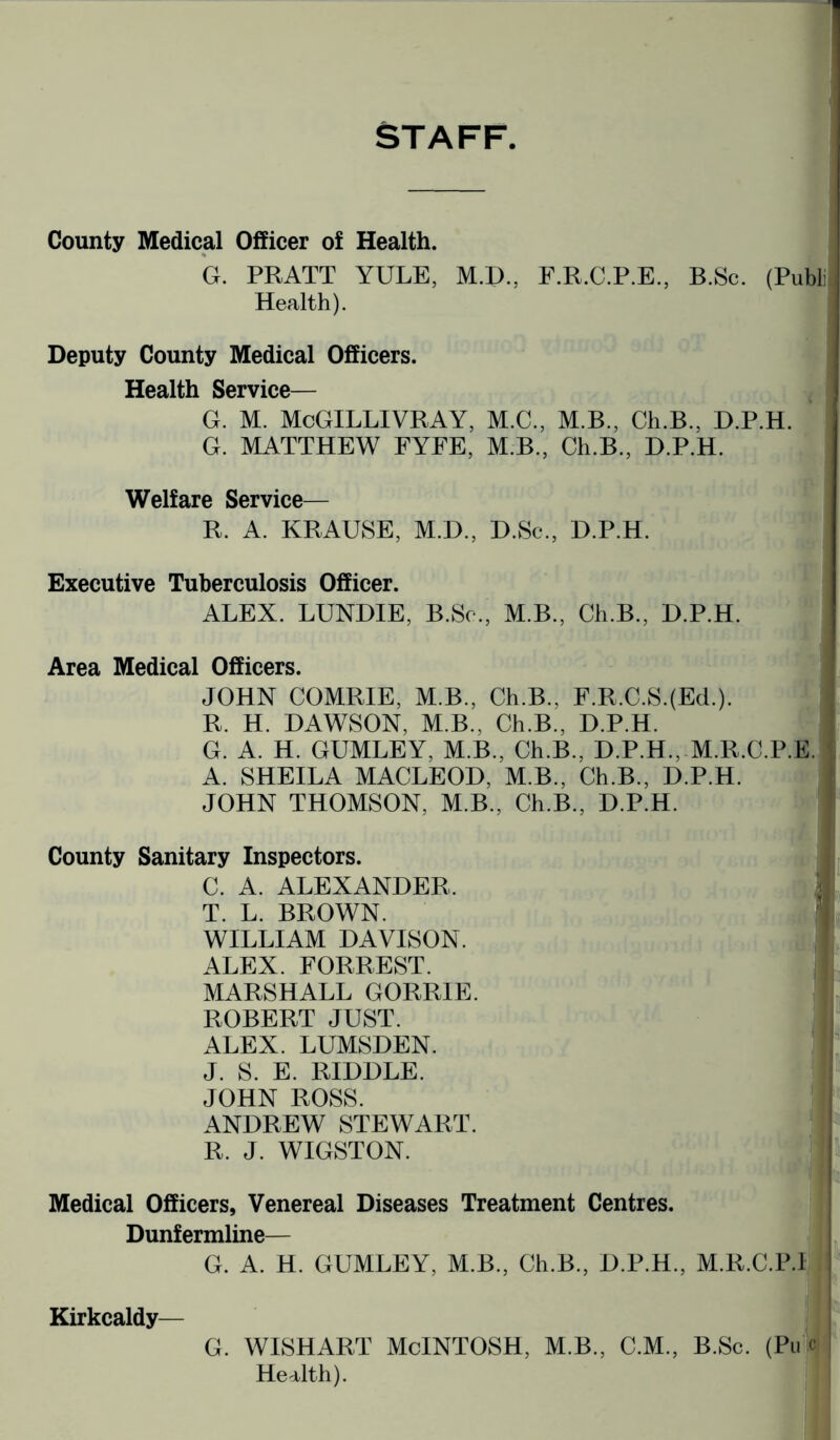 STAFF County Medical Officer of Health. G. PRATT YULE, M.D., F.R.C.P.E., B.Sc. (Publi Health). Deputy County Medical Officers. Health Service— G. M. McGILLIVRAY, M.C., M.B., Ch.B., D.P.H. G. MATTHEW FYFE, M.B., Ch.B., D.P.H. Welfare Service— R. A. KRAUSE, M.D., D.Sc., D.P.H. Executive Tuberculosis Officer. ALEX. LUNDIE, B.Sc., M.B., Ch.B., D.P.H. Area Medical Officers. JOHN COMRIE, M.B., Ch.B.. F.R.C.S.(Ed.). R. H. DAWSON, M.B., Ch.B., D.P.H. G. A. H. GUMLEY, M.B., Ch.B., D.P.H., M.R.C.P.E. A. SHEILA MACLEOD, M.B., Ch.B., D.P.H. JOHN THOMSON, M.B., Ch.B., D.P.H. County Sanitary Inspectors. C. A. ALEXANDER. T. L. BROWN. WILLIAM DAVISON. ALEX. FORREST. MARSHALL GORRIE. ROBERT JUST. ALEX. LUMSDEN. J. S. E. RIDDLE. JOHN ROSS. ANDREW STEWART. R. J. WIGSTON. Medical Officers, Venereal Diseases Treatment Centres. Dunfermline— S 1 G. A. H. GUMLEY, M.B., Ch.B., D.P.H., M.K.C.P.l Kirkcaldy— G. WISHART McINTOSH, M.B., C.M., B.Sc. (Pu c I Health).