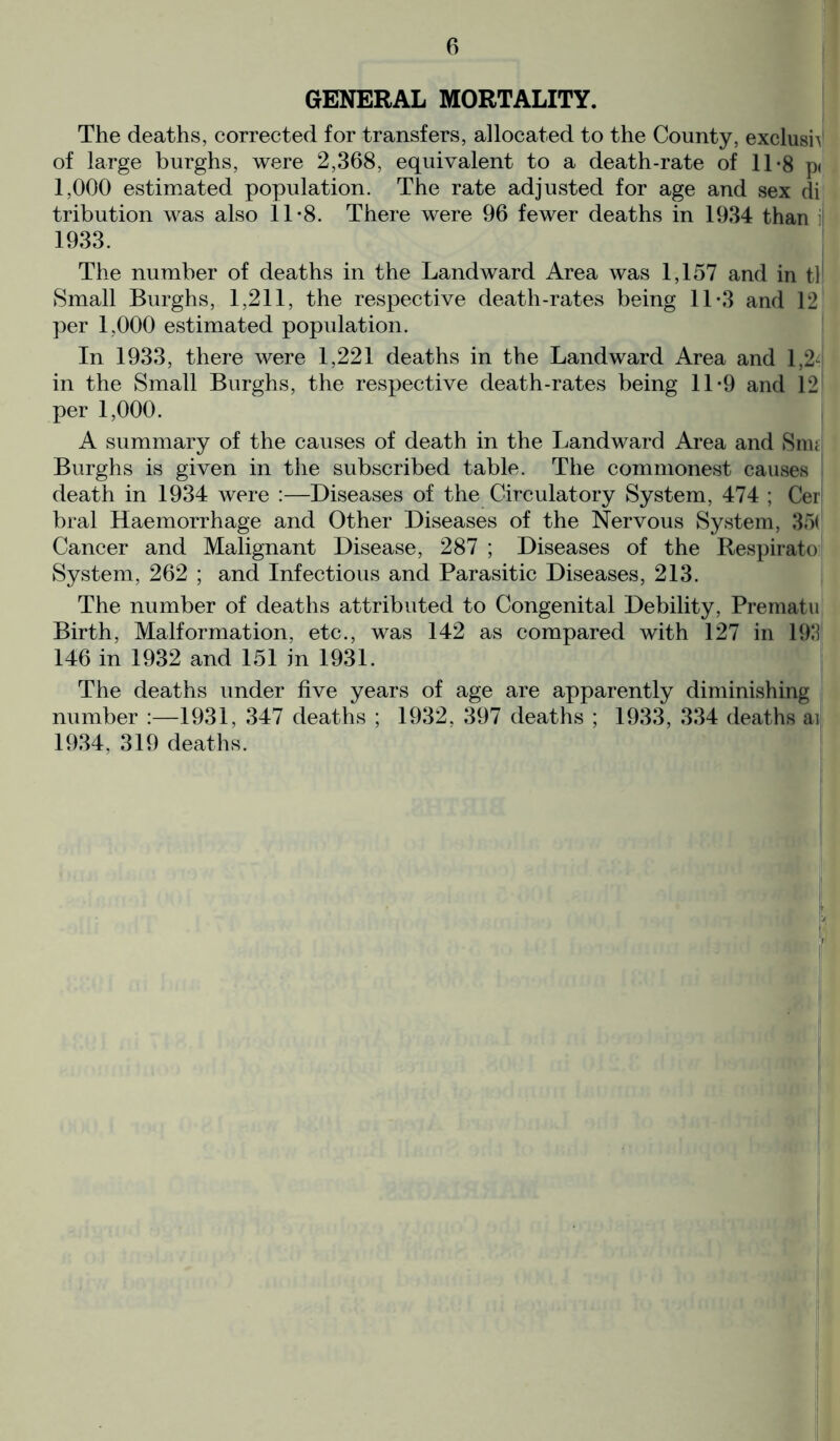 GENERAL MORTALITY. The deaths, corrected for transfers, allocated to the County, exclusiV of large burghs, were 2,368, equivalent to a death-rate of 11-8 p< 1,000 estimated population. The rate adjusted for age and sex di tribution was also 11-8. There were 96 fewer deaths in 1934 than : 1933. The number of deaths in the Landward Area was 1,157 and in tl Small Burghs, 1,211, the respective death-rates being 11-3 and 12 per 1,000 estimated population. In 1933, there were 1,221 deaths in the Landward Area and 1,2- in the Small Burghs, the respective death-rates being 11-9 and 12 per 1,000. A summary of the causes of death in the Landward Area and Snu Burghs is given in the subscribed table. The commonest causes death in 1934 were :—Diseases of the Circulatory System, 474 ; Cer bral Haemorrhage and Other Diseases of the Nervous System, 35( Cancer and Malignant Disease, 287 ; Diseases of the Respirato System, 262 ; and Infectious and Parasitic Diseases, 213. The number of deaths attributed to Congenital Debility, Prematu Birth, Malformation, etc., was 142 as compared with 127 in 193 146 in 1932 and 151 in 1931. The deaths under five years of age are apparently diminishing number :—1931, 347 deaths ; 1932, 397 deaths ; 1933, 334 deaths ai 1934, 319 deaths.