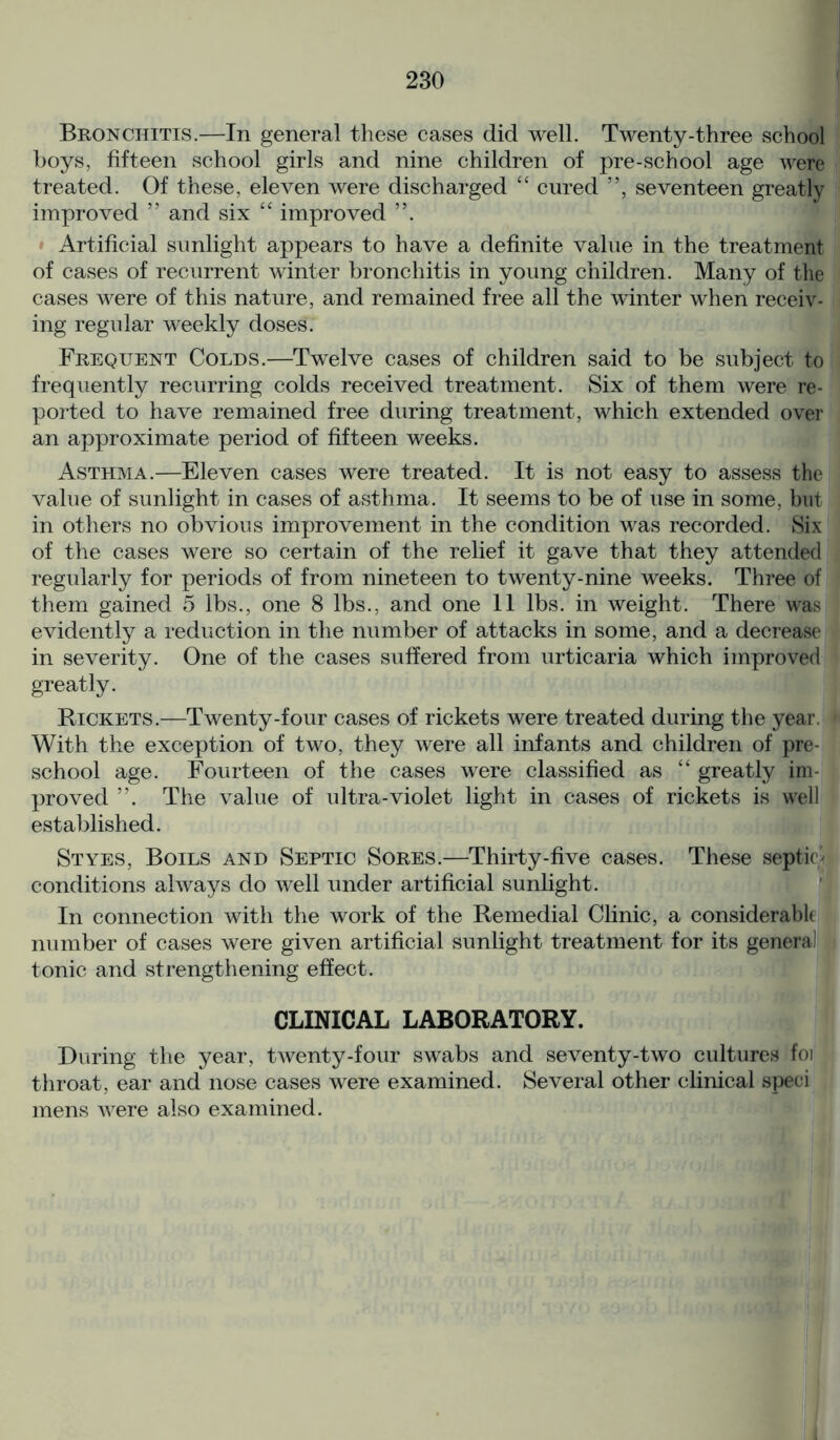 Bronchitis.—In general these cases did well. Twenty-three school boys, fifteen school girls and nine children of pre-school age were treated. Of these, eleven were discharged “ cured ”, seventeen greatly improved ” and six “ improved Artificial sunlight appears to have a definite value in the treatment of cases of recurrent winter bronchitis in young children. Many of the cases were of this nature, and remained free all the winter when receiv- ing regular weekly doses. Frequent Colds.—Twelve cases of children said to be subject to frequently recurring colds received treatment. Six of them were re- ported to have remained free during treatment, which extended over an approximate period of fifteen weeks. Asthma.—Eleven cases were treated. It is not easy to assess the value of sunlight in cases of asthma. It seems to be of use in some, but in others no obvious improvement in the condition was recorded. Six of the cases were so certain of the relief it gave that they attended regularly for periods of from nineteen to twenty-nine weeks. Three of them gained 5 lbs., one 8 lbs., and one 11 lbs. in weight. There was evidently a reduction in the number of attacks in some, and a decrease in severity. One of the cases suffered from urticaria which improved greatly. Rickets.—Twenty-four cases of rickets were treated during the year. With the exception of two, they were all infants and children of pre- school age. Fourteen of the cases were classified as “ greatly im- proved ”. The value of ultra-violet light in cases of rickets is well established. Styes, Boils and Septic Sores.—Thirty-five cases. These septic* conditions always do well under artificial sunlight. In connection with the work of the Remedial Clinic, a considerable number of cases were given artificial sunlight treatment for its general tonic and strengthening effect. CLINICAL LABORATORY. During the year, twenty-four swabs and seventy-two cultures foi throat, ear and nose cases were examined. Several other clinical sped mens were also examined.