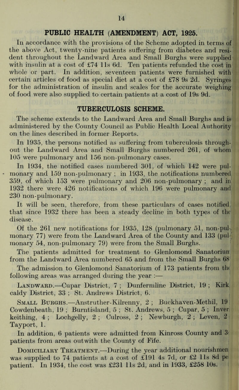 PUBLIC HEALTH (AMENDMENT) ACT, 1925. Ln accordance with the provisions of the Scheme adopted in terms of the above Act, twenty-nine patients suffering from diabetes and resi- dent throughout the Landward Area and Small Burghs were supplied with insulin at a cost of £74 11s 6d. Ten patients refunded the cost in whole or part. In addition, seventeen patients were furnished with certain articles of food as special diet at a cost of £78 9s 2d. Syringes for the administration of insulin and scales for the accurate weighing of food were also supplied to certain patients at a cost of 19s 9d. TUBERCULOSIS SCHEME. The scheme extends to the Landward Area and Small Burghs and is administered by the County Council as Public Health Local Authority on the lines described in former Reports. In 1935, the persons notified as suffering from tuberculosis through- out the Landward Area and Small Burghs numbered 261, of whom 105 were pulmonary and 156 non-pulmonary cases. In 1934, the notified cases numbered 301, of which 142 were pul- * monary and 159 non-pulmonary ; in 1933, the notifications numbered 359, of which 153 were pulmonary and 206 non-pulmonary ; and in 1932 there were 426 notifications of which 196 were pulmonary and 230 non-pulmonary. It will be seen, therefore, from these particulars of cases notified, that since 1932 there has been a steady decline in both types of the disease. Of the 261 new notifications for 1935, 128 (pulmonary 51, non-pul-, monary 77) were from the Landward Area of the County and 133 (put) monary 54, non-pulmonary 79) were from the Small Burghs. The patients admitted for treatment to Glenlomond Sanatoriuir from the Landward Area numbered 65 and from the Small Burghs 68 The admission to Glenlomond Sanatorium of 173 patients from th< following areas was arranged during the year :— Landward.—Cupar District, 7 ; Dunfermline District, 19 ; Kirk caldy District, 33 ; St. Andrews District, 6. Small Burghs.—Anstruther-Kilrenny, 2 ; Buckhaven-Methil, 19 Cowdenbeath, 19 ; Burntisland, 5 ; St. Andrews, 5 ; Cupar, 5 ; Inver keithing, 4 ; Lochgelly, 2 ; Culross, 2 ; Newburgh, 2 ; Leven, 2 Tayport, 1. In addition, 6 patients were admitted from Kinross County and 3‘ patients from areas out with the County of Fife. Domiciliary Treatment.—During the year additional nourishmen was supplied to 74 patients at a cost of £191 4s 7d, or £2 11s 8d pe patient. In 1934, the cost was £231 11s 2d, and in 1933, £258 10s.