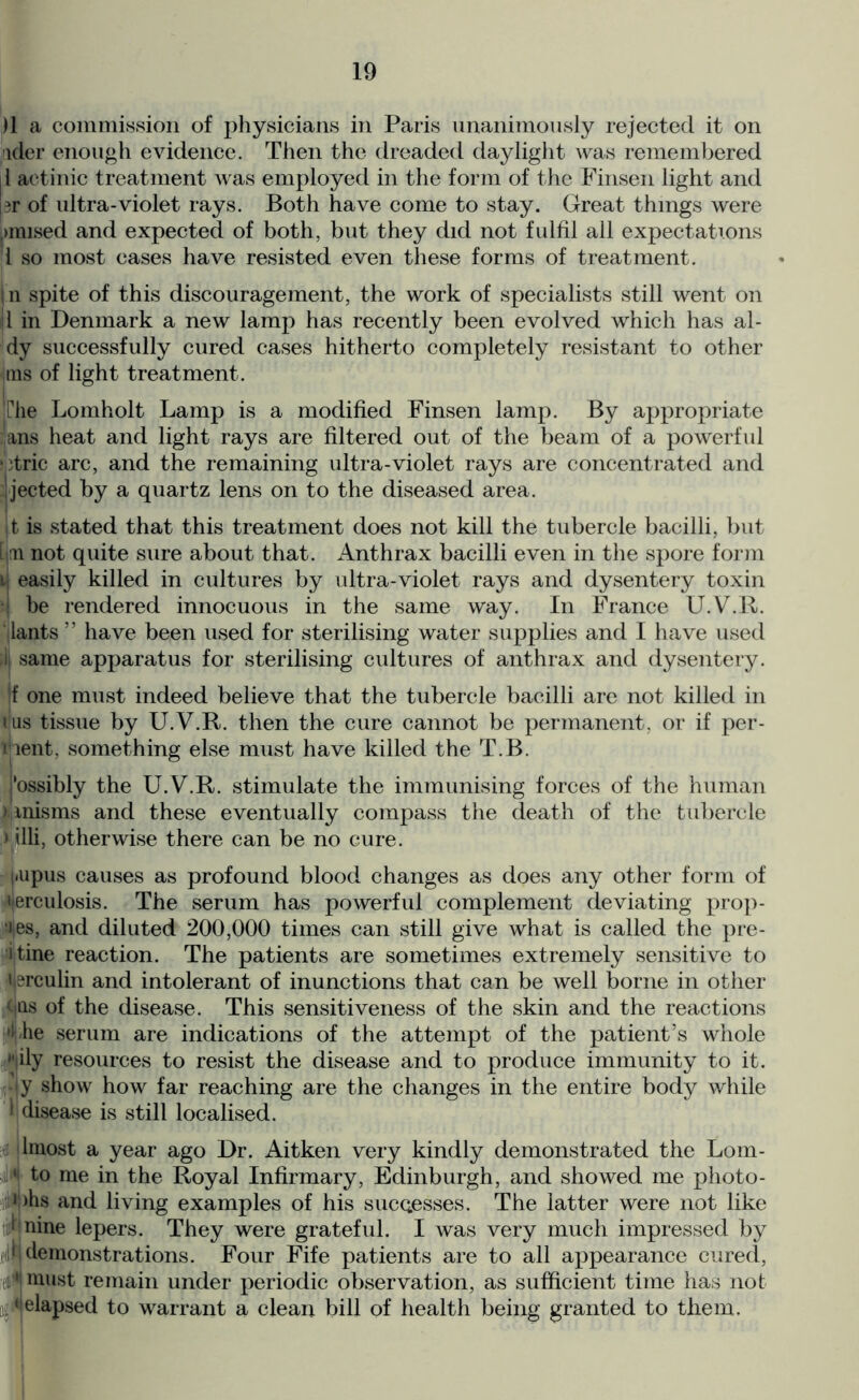 )1 a commission of physicians in Paris unanimously rejected it on ider enough evidence. Then the dreaded daylight was remembered il actinic treatment was employed in the form of the Finsen light and 3r of ultra-violet rays. Both have come to stay. Great things were j mused and expected of both, but they did not fulfil all expectations l so most cases have resisted even these forms of treatment. ! n spite of this discouragement, the work of specialists still went on tjl in Denmark a new lamp has recently been evolved which has al- dy successfully cured cases hitherto completely resistant to other jtus of light treatment. Che Lomholt Lamp is a modified Finsen lamp. By appropriate ans heat and light rays are filtered out of the beam of a powerful dric arc, and the remaining ultra-violet rays are concentrated and Ejected by a quartz lens on to the diseased area. jfc is stated that this treatment does not kill the tubercle bacilli, but [jm not quite sure about that. Anthrax bacilli even in the spore form u easily killed in cultures by ultra-violet rays and dysentery toxin ■ i be rendered innocuous in the same way. In France U.V.R. lants ” have been used for sterilising water supplies and I have used ii same apparatus for sterilising cultures of anthrax and dysentery. f one must indeed believe that the tubercle bacilli are not killed in ilus tissue by U.V.R. then the cure cannot be permanent, or if per- tient, something else must have killed the T.B. possibly the U.V.R. stimulate the immunising forces of the human nnisms and these eventually compass the death of the tubercle »illi, otherwise there can be no cure. j.upus causes as profound blood changes as does any other form of ■ijerculosis. The serum has powerful complement deviating prop- 4es, and diluted 200,000 times can still give what is called the pre- i tine reaction. The patients are sometimes extremely sensitive to ijerculin and intolerant of inunctions that can be well borne in other cus of the disease. This sensitiveness of the skin and the reactions Lhe serum are indications of the attempt of the patient’s whole ily resources to resist the disease and to produce immunity to it. :*jy show how far reaching are the changes in the entire body while 1 disease is still localised. lmost a year ago Dr. Aitken very kindly demonstrated the Lom- ' to me in the Royal Infirmary, Edinburgh, and showed me photo- i )hs and living examples of his successes. The latter were not like • nine lepers. They were grateful. I was very much impressed by • demonstrations. Four Fife patients are to all appearance cured, • must remain under periodic observation, as sufficient time has not 1 elapsed to warrant a clean bill of health being granted to them.