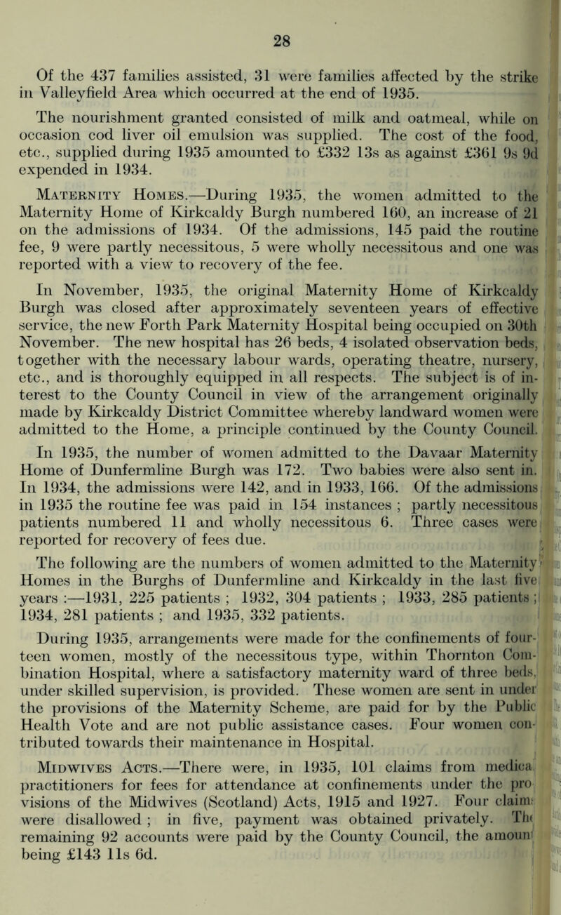 Of the 437 families assisted, 31 were families affected by the strike in Valley field Area which occurred at the end of 1935. The nourishment granted consisted of milk and oatmeal, while on occasion cod liver oil emulsion was supplied. The cost of the food, etc., supplied during 1935 amounted to £332 13s as against £361 9s 9d expended in 1934. Maternity Homes.—During 1935, the women admitted to the Maternity Home of Kirkcaldy Burgh numbered 160, an increase of 21 on the admissions of 1934. Of the admissions, 145 paid the routine fee, 9 were partly necessitous, 5 were wholly necessitous and one was reported with a view to recovery of the fee. In November, 1935, the original Maternity Home of Kirkcaldy Burgh was closed after approximately seventeen years of effective service, the new Forth Park Maternity Hospital being occupied on 30th November. The new hospital has 26 beds, 4 isolated observation beds, together with the necessary labour wards, operating theatre, nursery, etc., and is thoroughly equipped in all respects. The subject is of in- terest to the County Council in view of the arrangement originally made by Kirkcaldy District Committee whereby landward women were admitted to the Home, a principle continued by the County Council. In 1935, the number of women admitted to the Davaar Maternity Home of Dunfermline Burgh was 172. Two babies were also sent in. In 1934, the admissions were 142, and in 1933, 166. Of the admissions in 1935 the routine fee was paid in 154 instances ; partly necessitous patients numbered 11 and wholly necessitous 6. Three cases were reported for recovery of fees due. The following are the numbers of women admitted to the Maternity Homes in the Burghs of Dunfermline and Kirkcaldy in the last five years :—1931, 225 patients ; 1932, 304 patients ; 1933, 285 patients ; 1934, 281 patients ; and 1935, 332 patients. During 1935, arrangements were made for the confinements of four- teen women, mostly of the necessitous type, within Thornton Com- bination Hospital, where a satisfactory maternity ward of three beds, under skilled supervision, is provided. These women are sent in under the provisions of the Maternity Scheme, are paid for by the Public Health Vote and are not public assistance cases. Four women con- tributed towards their maintenance in Hospital. Mid wives Acts.—There were, in 1935, 101 claims from mediea practitioners for fees for attendance at confinements under the pro visions of the Midwives (Scotland) Acts, 1915 and 1927. Four claim.1 were disallowed ; in five, payment was obtained privately. Th< remaining 92 accounts were paid by the County Council, the araoum being £143 11s 6d.