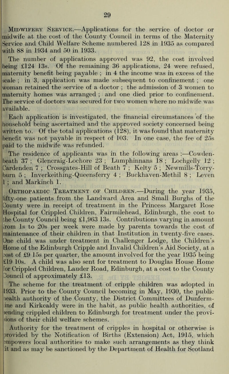 i Midwifery Service.—Applications for the service of doctor or i midwife at the cost of the County Council in terms of the Maternity |Service and Child Welfare Scheme numbered 128 in 1935 as compared [with 88 in 1934 and 50 in 1933. The number of applications approved was 92, the cost involved ibeing £124 13s. Of the remaining 36 applications, 24 were refused, maternity benefit being payable ; in 4 the income was in excess of the scale ; in 3, application was made subsequent to confinement ; one woman retained the service of a doctor ; the admission of 3 women to maternity homes was arranged ; and one died prior to confinement. I The service of doctors was secured for two women where no midwife was I available. ! Each application is investigated, the financial circumstances of the household being ascertained and the approved society concerned being written to. Of the total applications (128), it was found that maternity benefit was not payable in respect of 103. In one case, the fee of 25s paid to the midwife was refunded. The residence of applicants was in the following areas :—Cowden- beath 37 ; Glencraig-Lochore 23 ; Lumphinnans 18 ; Lochgelly 12 ; Cardenden 7 ; Crossgates-Hill of Beath 7 ; Kelty 5 ; Newmills-Torry- burn 5 ; Inverkeithing-Queensferry 4 ; Buckhaven-Methil 8 ; Leven 1 ; and Markinch 1. Orthopaedic Treatment of Children.—During the year 1935, jhfty-one patients from the Landward Area and Small Burghs of the County were in receipt of treatment in the Princess Margaret Rose I Hospital for Crippled Children, Fairmilehead, Edinburgh, the cost to die County Council being £1,963 13s. Contributions varying in amount irom Is to 20s per week were made by parents towards the cost of [maintenance of their children in that Institution in twenty-five cases. [One child was under treatment in Challenger Lodge, the Children’s Home of the Edinburgh Cripple and Invalid Children’s Aid Society, at a 3ost of £9 15s per quarter, the amount involved for the year 1935 being £19 10s. A child was also sent for treatment to Douglas House Home tor Crippled Children, Lauder Road, Edinburgh, at a cost to the County Council of approximately £13. The scheme for the treatment of cripple children was adopted in 1933. Prior to the County Council becoming in May, 1930, the public wealth authority of the County, the District Committees of Dunferm- ine and Kirkcaldy were in the habit, as public health authorities, of sending crippled children to Edinburgh for treatment under the provi- sions of their child welfare schemes. Authority for the treatment of cripples in hospital or otherwise is provided by the Notification of Births (Extension) Act, 1915, which impowers local authorities to make such arrangements as they think it and as may be sanctioned by the Department of Health for Scotland