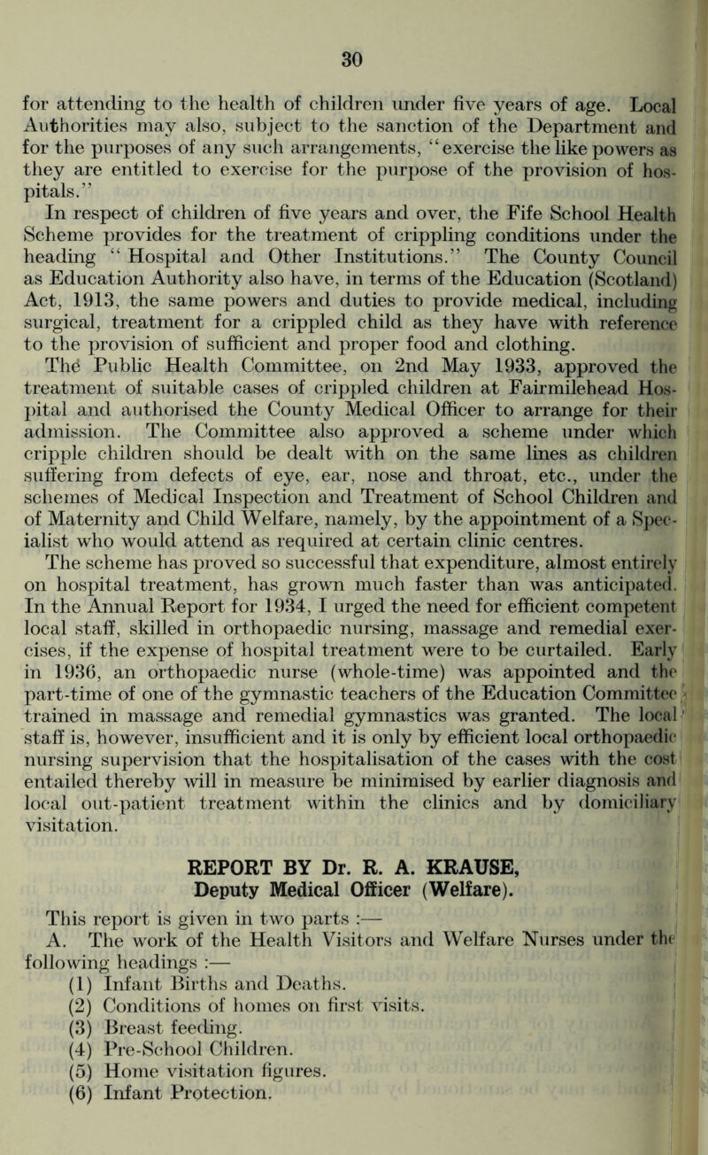 for attending to the health of children under five years of age. Local Authorities may also, subject to the sanction of the Department and for the purposes of any such arrangements, “exercise the like powers as they are entitled to exercise for the purpose of the provision of hos- pitals.” In respect of children of five years and over, the Fife School Health Scheme provides for the treatment of crippling conditions under the heading “ Hospital and Other Institutions.” The County Council as Education Authority also have, in terms of the Education (Scotland) Act, 1913, the same powers and duties to provide medical, including surgical, treatment for a crippled child as they have with reference to the provision of sufficient and proper food and clothing. Thd Public Health Committee, on 2nd May 1933, approved the treatment of suitable cases of crippled children at Fairmilehead Hos- pital and authorised the County Medical Officer to arrange for their admission. The Committee also approved a scheme under which cripple children should be dealt with on the same lines as children suffering from defects of eye, ear, nose and throat, etc., under the schemes of Medical Inspection and Treatment of School Children and of Maternity and Child Welfare, namely, by the appointment of a Spec- ialist who would attend as required at certain clinic centres. The scheme has proved so successful that expenditure, almost entirely on hospital treatment, has grown much faster than was anticipated. In the Annual Report for 1934, I urged the need for efficient competent local staff, skilled in orthopaedic nursing, massage and remedial exer- cises, if the expense of hospital treatment were to be curtailed. Early in 1936, an orthopaedic nurse (whole-time) was appointed and the part-time of one of the gymnastic teachers of the Education Committee trained in massage and remedial gymnastics was granted. The local' staff is, however, insufficient and it is only by efficient local orthopaedic nursing supervision that the hospitalisation of the cases with the cost entailed thereby will in measure be minimised by earlier diagnosis and local out-patient treatment within the clinics and by domiciliary visitation. REPORT BY Dr. R. A. KRAUSE, Deputy Medical Officer (Welfare). This report is given in two parts :— A. The work of the Health Visitors and Welfare Nurses under the following headings :— (1) Infant Births and Deaths. (2) Conditions of homes on first visits. (3) Breast feeding. (4) Pre-School Children. (5) Home visitation figures. (6) Infant Protection.