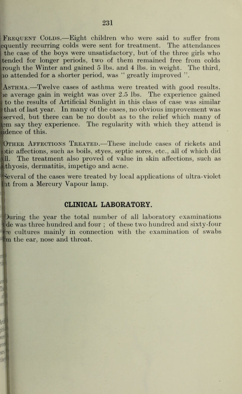 Frequent Colds.—Eight children who were said to suffer from equently recurring colds were sent for treatment. The attendances I the case of the boys were unsatisfactory, but of the three girls who tended for longer periods, two of them remained free from colds rough the Winter and gained 5 lbs. and 4 lbs. in weight. The third, 10 attended for a shorter period, was “ greatly improved Asthma.—Twelve cases of asthma were treated with good results, le average gain in weight was over 2.5 lbs. The experience gained to the results of Artificial Sunlight in this class of case was similar that of last year. In many of the cases, no obvious improvement was served, but there can be no doubt as to the relief which many of sm say they experience. The regularity with which they attend is idence of this. Other Affections Treated.—These include cases of rickets and )tic affections, such as boils, styes, septic sores, etc., all of which did 11. The treatment also proved of value in skin affections, such as thyosis, dermatitis, impetigo and acne. Several of the cases were treated by local applications of ultra-violet tit from a Mercury Vapour lamp. CLINICAL LABORATORY. During the year the total number of all laboratory examinations de was three hundred and four ; of these two hundred and sixty-four re cultures mainly in connection with the examination of swabs m the ear, nose and throat.