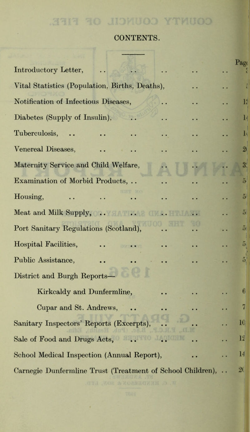 CONTENTS. Introductory Letter, Vital Statistics (Population, Births, Deaths), Notification of Infectious Diseases, Diabetes (Supply of Insulin), Tuberculosis, Venereal Diseases, Maternity Service and Child Welfare, Examination of Morbid Products, .. Housing, Meat and Milk Supply, Port Sanitary Regulations (Scotland), Hospital Facilities, Public Assistance, District and Burgh Reports— Kirkcaldy and Dunfermline, Cupar and St. Andrews, Sanitary Inspectors’ Reports (Excerpts), Sale of Food and Drugs Acts, School Medical Inspection (Annual Report), Carnegie Dunfermline Trust (Treatment of School Children), Pag; | lJi 14 b 2<j 3:! 5* 5| fi 7 10j 12 14 21