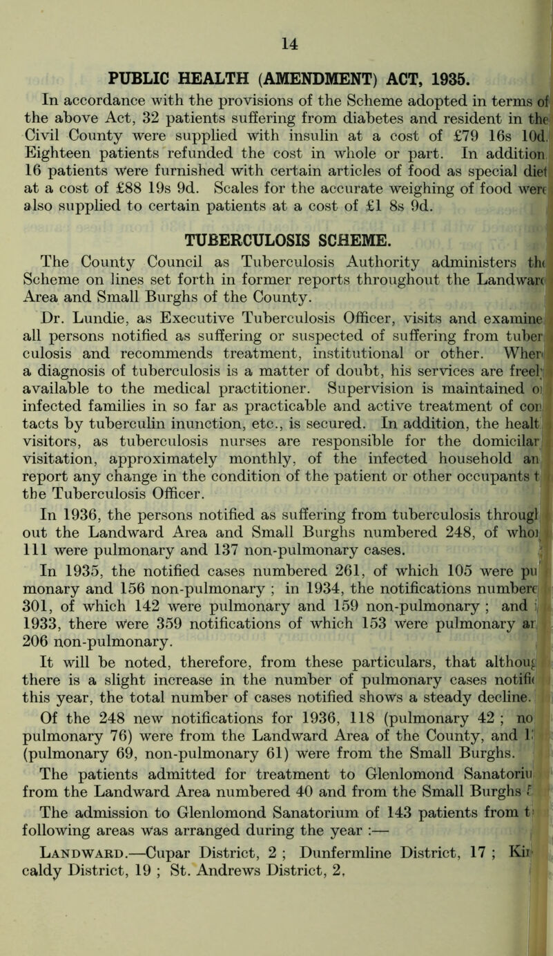 PUBLIC HEALTH (AMENDMENT) ACT, 1935. In accordance with the provisions of the Scheme adopted in terms of the above Act, 32 patients suffering from diabetes and resident in the Civil County were supplied with insulin at a cost of £79 16s lOd. Eighteen patients refunded the cost in whole or part. In addition 16 patients w'ere furnished with certain articles of food as special diet at a cost of £88 19s 9d. Scales for the accurate weighing of food were also supplied to certain patients at a cost of £1 8s 9d. TUBERCULOSIS SCHEME. The County Council as Tuberculosis Authority administers th( Scheme on lines set forth in former reports throughout the Landwarc Area and Small Burghs of the County. Dr. Lundie, as Executive Tuberculosis Officer, visits and examine all persons notified as suffering or suspected of suffering from tuber . culosis and recommends treatment, institutional or other. When a diagnosis of tuberculosis is a matter of doubt, his services are free!; i available to the medical practitioner. Supervision is maintained oi'] infected families in so far as practicable and active treatment of cori| tacts by tuberculin inunction, etc., is secured. In addition, the healt visitors, as tuberculosis nurses are responsible for the domicilar | visitation, approximately monthly, of the infected household an report any change in the condition of the patient or other occupants t f the Tuberculosis Officer. In 1936, the persons notified as suffering from tuberculosis througl out the Landward Area and Small Burghs numbered 248, of whoi 111 were pulmonary and 137 non-pulmonary cases. In 1935, the notified cases numbered 261, of which 105 were pu monary and 156 non-pulmonary ; in 1934, the notifications numbere 301, of which 142 were pulmonary and 159 non-pulmonary ; and i 1933, there w!ere 359 notifications of which 153 w“ere pulmonary ar 206 non-pulmonary. It will be noted, therefore, from these particulars, that althou^ there is a slight increase in the number of pulmonary cases notifh this year, the total number of cases notified shoves a steady decline. Of the 248 new notifications for 1936, 118 (pulmonary 42 ; no pulmonary 76) were from the Landward Area of the County, and 1- (pulmonary 69, non-pulmonary 61) were from the Small Burghs. The patients admitted for treatment to Glenlomond Sanatoria from the Landward Area numbered 40 and from the Small Burghs t The admission to Glenlomond Sanatorium of 143 patients from t following areas w“as arranged during the year :— Landward.—Cupar District, 2 ; Dunfermline District, 17 ; Kii caldy District, 19 ; St. Andrews District, 2,