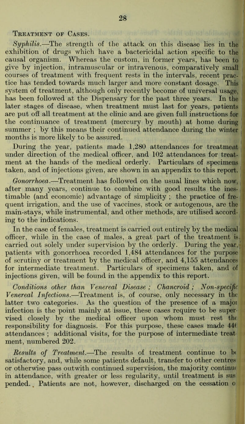 Treatment of Cases. Syphilis.—The strength of the attack on this disease lies in the exhibition of drugs which have a bactericidal action specific to the causal organism. Whereas the custom, in former years, has been to give by injection, intramuscular or intravenous, comparatively small courses of treatment with frequent rests in the intervals, recent prac- tice has tended towards much larger and more constant dosage. This system of treatment, although only recently become of universal usage, has been followed at the Dispensary for the past three years. In the later stages of disease, when treatment must last for years, patients are put off all treatment at the clinic and are given full instructions for the continuance of treatment (mercury by mouth) at home during summer ; by this means their continued attendance during the winter months is more likely to be assured. During the year, patients made 1,280 attendances for treatment under direction of the medical officer, and 102 attendances for treat- ment at the hands of the medical orderly. Particulars of specimens taken, and of injections given, are shown in an appendix to this report. Gonorrhoea.—Treatment has followed on the usual lines which now, after many years, continue to combine with good results the ines- timable (and economic) advantage of simplicity ; the practice of fre- quent irrigation, and the use of vaccines, stock or autogenous, are the main-stays, while instrumental, and other methods, are utilised accord- ing to the indications. In the case of females, treatment is carried out entirely by the medical officer, while in the case of males, a great part of the treatment is. carried out solely under supervision by the orderly. During the year, patients with gonorrhoea recorded 1,484 attendances for the purpose of scrutiny or treatment by the medical officer, and 4,155 attendances for intermediate treatment. Particulars of specimens taken, and of injections given, will be found in the appendix to this report. Conditions other than Venereal Disease ; Chancroid ; Non-specific Venereal Infections.—Treatment is, of course, only necessary in the latter two categories. As the question of the presence of a majoi infection is the point mainly at issue, these cases require to be super vised closely by the medical officer upon whom must rest the responsibility for diagnosis. For this purpose, these cases made 441 attendances ; additional visits, for the purpose of intermediate treat ment, numbered 202. Results of Treatment.—The results of treatment continue to b< satisfactory, and, while some patients default, transfer to other centres or otherwise pass outwith continued supervision, the majority continu< in attendance, with greater or less regularity, until treatment is sus pended.. Patients are not, however, discharged on the cessation o