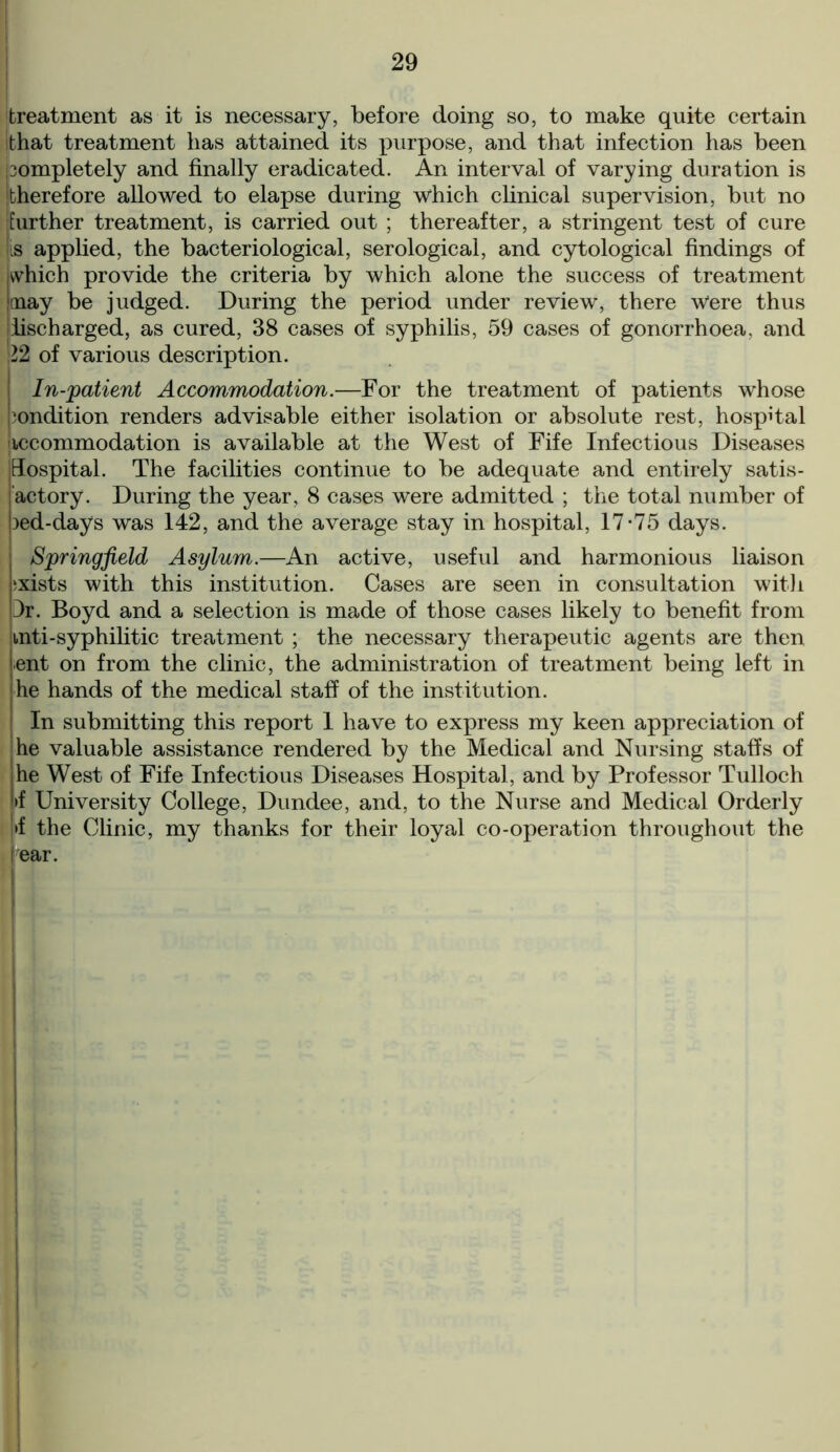 treatment as it is necessary, before doing so, to make quite certain that treatment has attained its purpose, and that infection has been completely and finally eradicated. An interval of varying duration is therefore allowed to elapse during which clinical supervision, but no further treatment, is carried out ; thereafter, a stringent test of cure [is applied, the bacteriological, serological, and cytological findings of jwhich provide the criteria by which alone the success of treatment |oaay be judged. During the period under review, there Were thus discharged, as cured, 38 cases of syphilis, 59 cases of gonorrhoea, and 22 of various description. I In-patient Accommodation.—For the treatment of patients whose Condition renders advisable either isolation or absolute rest, hospital accommodation is available at the West of Fife Infectious Diseases jHospital. The facilities continue to be adequate and entirely satis- actory. During the year, 8 cases were admitted ; the total number of bed-days was 142, and the average stay in hospital, 17-75 days. Springfield Asylum.—An active, useful and harmonious liaison exists with this institution. Cases are seen in consultation with Dr. Boyd and a selection is made of those cases likely to benefit from inti-syphilitic treatment ; the necessary therapeutic agents are then lent on from the clinic, the administration of treatment being left in he hands of the medical staff of the institution. In submitting this report 1 have to express my keen appreciation of he valuable assistance rendered by the Medical and Nursing staffs of jhe West of Fife Infectious Diseases Hospital, and by Professor Tulloch !>f University College, Dundee, and, to the Nurse and Medical Orderly j>f the Clinic, my thanks for their loyal co-operation throughout the I ear.