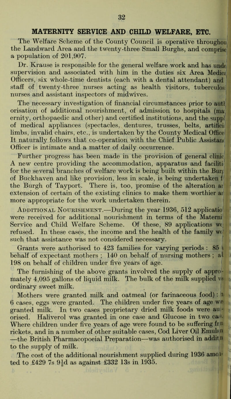 MATERNITY SERVICE AND CHILD WELFARE, ETC. The Welfare Scheme of the County Council is operative throughou the Landward Area and the twenty-three Small Burghs, and comprise a population of 201,907. Dr. Krause is responsible for the general welfare work and has unde supervision and associated with him in the duties six Area Medic? Officers, six whole-time dentists (each with a dental attendant) and staff of twenty-three nurses acting as health visitors, tuberculosi nurses and assistant inspectors of midwives. The necessary investigation of financial circumstances prior to autl orisation of additional nourishment, of admission to hospitals (ma ernity, orthopaedic and other) and certified institutions, and the suppl of medical appliances (spectacles, dentures, trusses, belts, artifici; limbs, invalid chairs, etc., is undertaken by the County Medical Office It naturally follows that co-operation with the Chief Public Assistant Officer is intimate and a matter of daily occurrence. Further progress has been made in the provision of general clinic A new centre providing the accommodation, apparatus and faciliti for the several branches of Welfare work is being built within the Burj of Buckhaven and like provision, less in scale, is being undertaken f the Burgh of Tayport. There is, too, promise of the alteration ai extension of certain of the existing clinics to make them worthier ai more appropriate for the Work undertaken therein. Additional Nourishment.—During the year 1936, 512 applicatio were received for additional nourishment in terms of the Materni Service and Child Welfare Scheme. Of these, 89 applications we refused. In these cases, the income and the health of the family W( such that assistance was not considered necessary. Grants were authorised to 423 families for varying periods : 85 i behalf of expectant mothers ; 140 on behalf of nursing mothers; al 198 on behalf of children under five years of age. The furnishing of the above grants involved the supply of appro- mately 4,095 gallons of liquid milk. The bulk of the milk supplied vb ordinary sweet milk. Mothers were granted milk and oatmeal (or farinaceous food): to 6 cases, eggs were granted. The children under five years of age Wie granted milk. In two cases proprietary dried milk foods were au - orised. Haliverol was granted in one case and Glucose in two can. Where children under five years of age Were found to be suffering fr n rickets, and in a number of other suitable cases, Cod Liver Oil Emulsn —the British Pharmacopoeial Preparation—was authorised in addit n to the supply of milk. The cost of the additional nourishment supplied during 1936 amoi- ted to £429 7s 9|d as against £332 13s in 1935.