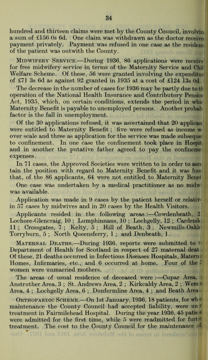 hundred and thirteen claims were met by the County Council, involvin a sum of £156 Os 6d. One claim was Withdrawn as the doctor receive' payment privately. Payment Was refused in one case as the residenc of the patient was outwith the County. Midwifery Service.—During 1936, 86 applications were receive for free midwifery service in terms of the Maternity Service and Chil Welfare Scheme. Of these, 56 were granted involving the expenditui of £71 3s 6d as against 92 granted in 1935 at a cost of £124 13s Od. The decrease in the number of cases for 1936 may be partly due to tl operation of the National Health Insurance and Contributory Pensioi Act, 1935, which, on certain conditions, extends the period in whic Maternity Benefit is payable to unemployed persons. Another probab factor is the fall in unemployment. Of the 30 applications refused, it was ascertained that 20 applican were entitled to Maternity Benefit ; five were refused as income w; over scale and three as application for the service was made subsequei to confinement. In one case the confinement took place in Hospit and in another the putative father agreed to pay the confineme expenses. In 71 cases, the Approved Societies were Written to in order to asct tain the position with regard to Maternity Benefit and it was foui that, of the 86 applicants, 64 were not entitled to Maternity Benef One case was undertaken by a medical practitioner as no midw was available. Application was made in 9 cases by the patient herself or relativ in 57 cases by midwives and in 20 cases by the Health Visitors. Applicants resided in the following areas :—Cowdenbeath, 2 Lochore-Glencraig, 10 ; Lumphinnans, 10 ; Lochgelly, 12 ; Cardendo 11 ; Crossgates, 7 ; Kelty, 5 ; Hill of Beath, 3 ; Newmills-Oakk Torryburn, 5 ; North Queensferry, 1 ; and Denbeath, 1. Maternal Deaths.—During 1936, reports were submitted to B Department of Health for Scotland in respect of 27 maternal deat. Of these, 21 deaths occurred in Infectious Diseases Hospitals, Matern,’ Homes, Infirmaries, etc., and 6 occurred at home. Four of the 7 women were unmarried mothers. The areas of usual residence of deceased were :—Cupar Area, ; Anstruther Area, 3 ; St. Andrews Area, 2 ; Kirkcaldy Area, 2 ; Wem s Area, 4 ; Lochgelly Area, 6 ; Dunfermline Area, 4 ; and Beath Area:. Orthopaedic Scheme.—On 1st January, 1936,18 patients, for wh e maintenance the County Council had accepted liability, were un r treatment in Fairmilehead Hospital. During the year 1936, 45 patie s Were admitted for the first time, while 5 were readmitted for furtjT treatment. The cost to the County Council for the maintenance «jd