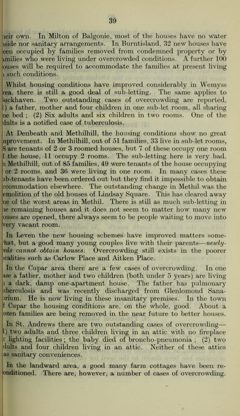 jieir own. In Milton of Balgonie, most of the houses have no Water iside nor sanitary arrangements. In Burntisland, 32 new houses have |een occupied by families removed from condemned property or by jimilies who were living under overcrowded conditions. A further 100 louses will be required to accommodate the families at present living l such conditions. I Whilst housing conditions have improved considerably in Wemyss Irea, there is still a good deal of sub-letting. The same applies to luckhaven. Two outstanding cases of overcrowding are reported, f) a father, mother and four children in one sub-let room, all sharing Ine bed ; (2) Six adults and six children in two rooms. One of the 'dults is a notified case of tuberculosis. j At Denbeath and Methilhill, the housing conditions show no great Inprovement. In Methilhill, out of 51 families, 33 live in sub-let rooms, !8 are tenants of 2 or 3 roomed houses, but 7 of these occupy one room f the house, 11 occupy 2 rooms. The sub-letting here is very bad. n Methilhill, out of 85 families, 49 Were tenants of the house occupying or 2 rooms, and 36 were living in one room. In many cases these lb-tenants have been ordered out but they find it impossible to obtain ccommodation elsewhere. The outstanding change in Methil was the emolition of the old houses of Lindsay Square. This has cleared away ne of the worst areas in Methil. There is still as much sub-letting in le remaining houses and it does not seem to matter how many new ouses are opened, there always seem to be people Waiting to move into |very vacant room. In Leven the new housing schemes have improved matters some- hat, but a good many young couples live with their parents—newly- weds cannot obtain houses. Overcrowding still exists in the poorer realities such as Carlow Place and Aitken Place. In the Cupar area there are a few cases of overcrowding. In one ,ase a father, mother and two children (both under 5 years) are living ,i a dark, damp one-apartment house. The father has pulmonary jiiberculosis and was recently discharged from Glenlomond Sana- prium. He is now living in these insanitary premises. In the town jf Cupar the housing conditions are, on the whole, good. About a jozen families are being removed in the near future to better houses. In St. Andrews there are two outstanding cases of overcrowding— |l) two adults and three children living in an attic with no fireplace jr lighting facilities; the baby died of broncho-pneumonia ; (2) two dults and four children living in an attic. Neither of these attics ias sanitary conveniences. In the landward area, a good many farm cottages have been re- londitioned. There are, however, a number of cases of overcrowding.