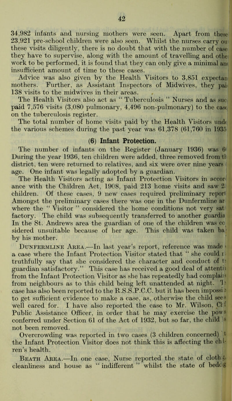 34,982 infants and nursing mothers were seen. Apart from these 23,921 pre-school children were also seen. Whilst the nurses carry on these visits diligently, there is no doubt that with the number of case they have to supervise, along with the amount of travelling and othe Work to be performed, it is found that they can only give a minimal an< insufficient amount of time to these cases. Advice was also given by the Health Visitors to 3,851 expectan mothers. Further, as Assistant Inspectors of Mid wives, they pai 138 visits to the midwives in their areas. The Health Visitors also act as “ Tuberculosis ” Nurses and as sue paid 7,576 visits (3,080 pulmonary, 4,496 non-pulmonary) to the cast on the tuberculosis register. The total number of home visits paid by the Health Visitors undt the various schemes during the past year was 61,378 (61,760 in 1935 (6) Infant Protection. The number of infants on the Register (January 1936) was 6' During the year 1936, ten children were added, three removed from tl district, ten Were returned to relatives, and six Were over nine years age. One infant Was legally adopted by a guardian. The Health Visitors acting as Infant Protection Visitors in accor ance with the Children Act, 1908, paid 213 home visits and saw 2; children. Of these cases, 9 new cases required preliminary reporl Amongst the preliminary cases there was one in the Dunfermline ar where the “ Visitor ” considered the home conditions not very sat factory. The child was subsequently transferred to another guardia In the St. Andrews area the guardian of one of the children was co sidered unsuitable because of her age. This child was taken ba by his mother. Dunfermline Area.—In last year’s report, reference was made ■ a case where the Infant Protection Visitor stated that “ she could r truthfully say that she considered the character and conduct of t; guardian satisfactory.” This case has received a good deal of attendi from the Infant Protection Visitor as she has repeatedly had complain from neighbours as to this child being left unattended at night. 4 3 case has also been reported to the R.S.S.P.C.C. but it has been impossi 3 to get sufficient evidence to make a case, as, otherwise the child sees Well cared for. I have also reported the case to Mr. Wilson, Clf Public Assistance Officer, in order that he may exercise the pows conferred under Section 61 of the Act of 1932, but so far, the child s not been removed. Overcrowding was reported in two cases (3 children concerned) t the Infant Protection Visitor does not think this is affecting the ch l- ren’s health. Beath Area.—In one case, Nurse reported the state of cloth:£> cleanliness and house as “ indifferent ” whilst the state of bedc ig