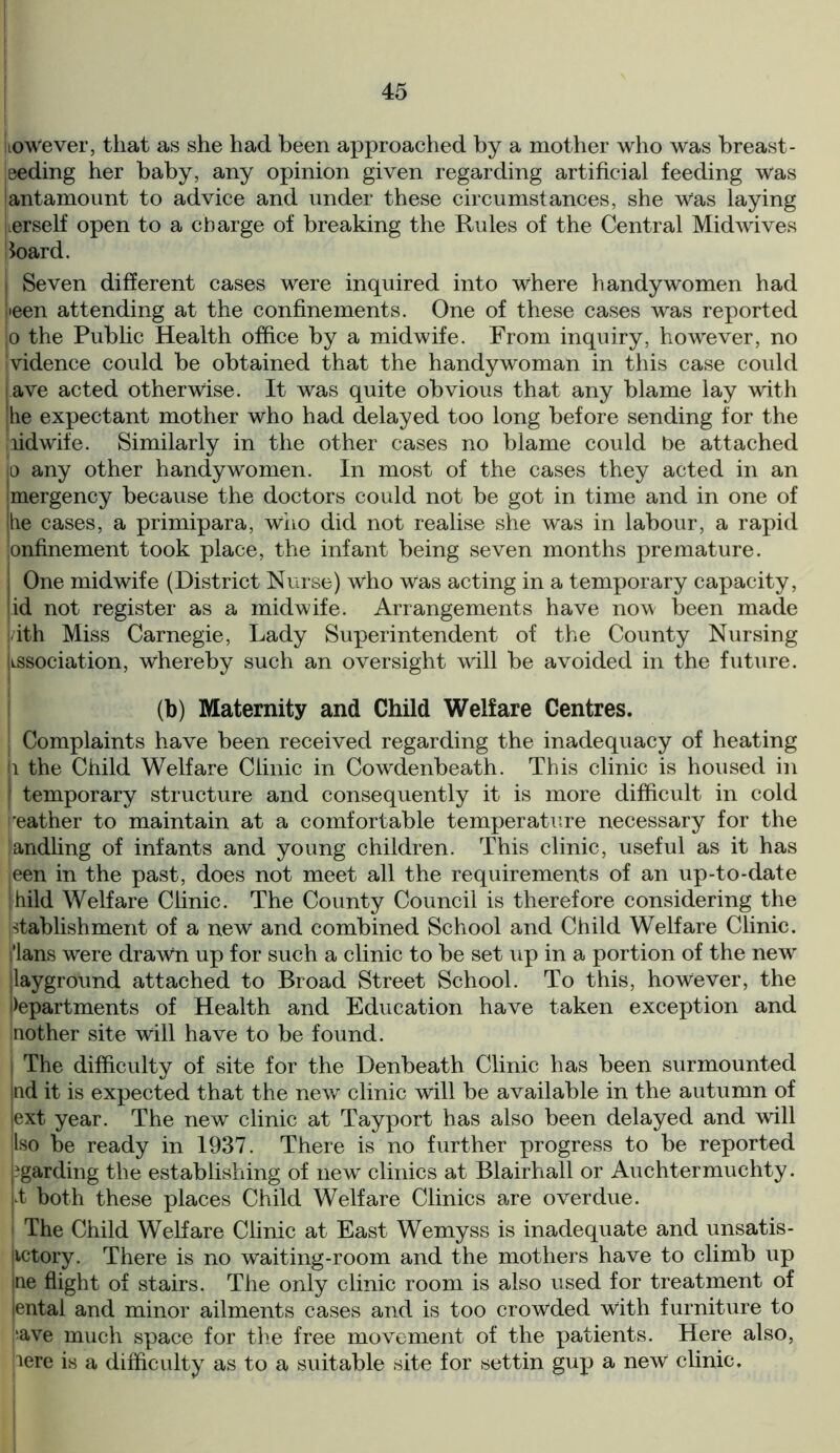 ItoWever, that as she had been approached by a mother who was breast- eeding her baby, any opinion given regarding artificial feeding was antamount to advice and under these circumstances, she Was laying Lerself open to a charge of breaking the Rules of the Central Midwives toard. i Seven different cases were inquired into where handy women had lieen attending at the confinements. One of these cases was reported jo the Public Health office by a midwife. From inquiry, however, no Ividence could be obtained that the handy woman in this case could lave acted otherwise. It was quite obvious that any blame lay with he expectant mother who had delayed too long before sending for the nidwife. Similarly in the other cases no blame could be attached p any other handy wo men. In most of the cases they acted in an mergency because the doctors could not be got in time and in one of he cases, a primipara, who did not realise she was in labour, a rapid onfinement took place, the infant being seven months premature. One midwife (District Nurse) wlio Was acting in a temporary capacity, id not register as a midwife. Arrangements have now been made ith Miss Carnegie, Lady Superintendent of the County Nursing lissociation, whereby such an oversight will be avoided in the future. (b) Maternity and Child Welfare Centres. Complaints have been received regarding the inadequacy of heating 1 the Child Welfare Clinic in Cowdenbeath. This clinic is housed in I temporary structure and consequently it is more difficult in cold ’eather to maintain at a comfortable temperature necessary for the iandling of infants and young children. This clinic, useful as it has ieen in the past, does not meet all the requirements of an up-to-date |hild Welfare Clinic. The County Council is therefore considering the dablishment of a new and combined School and Child Welfare Clinic. 'Ians were drawn up for such a clinic to be set up in a portion of the new layground attached to Broad Street School. To this, however, the departments of Health and Education have taken exception and nother site will have to be found. The difficulty of site for the Denbeath Clinic has been surmounted !nd it is expected that the new clinic will be available in the autumn of ext year. The new clinic at Tayport has also been delayed and will Iso be ready in 1937. There is no further progress to be reported garding the establishing of new clinics at Blairhall or Auchtermuchty. it both these places Child Welfare Clinics are overdue. The Child Welfare Clinic at East Wemyss is inadequate and unsatis- lictory. There is no waiting-room and the mothers have to climb up ne flight of stairs. The only clinic room is also used for treatment of iental and minor ailments cases and is too crowded with furniture to ;ave much space for the free movement of the patients. Here also, pere is a difficulty as to a suitable site for settin gup a new1 clinic.