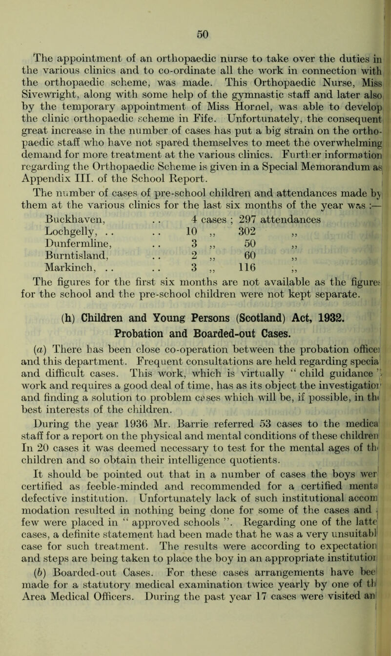 The appointment of an orthopaedic nurse to take over the duties in the various clinics and to co-ordinate all the work in connection with the orthopaedic scheme, Was made. This Orthopaedic Nurse, Miss SiveWright, along with some help of the gymnastic staff and later also by the temporary appointment of Miss Hornel, was able to develop the clinic orthopaedic scheme in Fife. Unfortunately, the consequent great increase in the number of cases has put a big strain on the ortho- paedic staff who have not spared themselves to meet the overwhelming demand for more treatment at the various clinics. Further information regarding the Orthopaedic Scheme is given in a Special Memorandum as Appendix III. of the School Report. The number of cases of pre-school children and attendances made by them at the various clinics for the last six months of the year w?«s :— Buckhaven, . . 4 cases ; 297 attendances Lochgelly, .. . . 10 ,, 302 ,, Dunfermline, . . 3 „ 50 „ Burntisland, .. 2 ,, 60 ,, Markinch, . . .. 3 ,, 116 ,, The figures for the first six months are not available as the figure.1 for the school and the pre-school children were not kept separate. (h) Children and Young Persons (Scotland) Act, 1932. Probation and Boarded-out Cases. (a) There has been close co-operation between the probation office] and this department. Frequent consultations are held regarding specia and difficult cases. This work, which is virtually “ child guidance ’» work and requires a good deal of time, has as its object the investigatior and finding a solution to problem cases which will be, if possible, in th( best interests of the children. During the year 1936 Mr. Barrie referred 53 cases to the medica staff for a report on the physical and mental conditions of these children In 20 cases it was deemed necessary to test for the mental ages of th children and so obtain their intelligence quotients. It should be pointed out that in a number of cases the boys wer certified as feeble-minded and recommended for a certified menta defective institution. Unfortunately lack of such institutional accom modation resulted in nothing being done for some of the cases and ■. few were placed in “ approved schools ”. Regarding one of the latte cases, a definite statement had been made that he was a very unsuitabl case for such treatment. The results were according to expectation and steps are being taken to place the boy in an appropriate institution (b) Boarded-out Cases. For these cases arrangements have bee made for a statutory medical examination twice yearly by one of th' Area Medical Officers. During the past year 17 cases were visited an