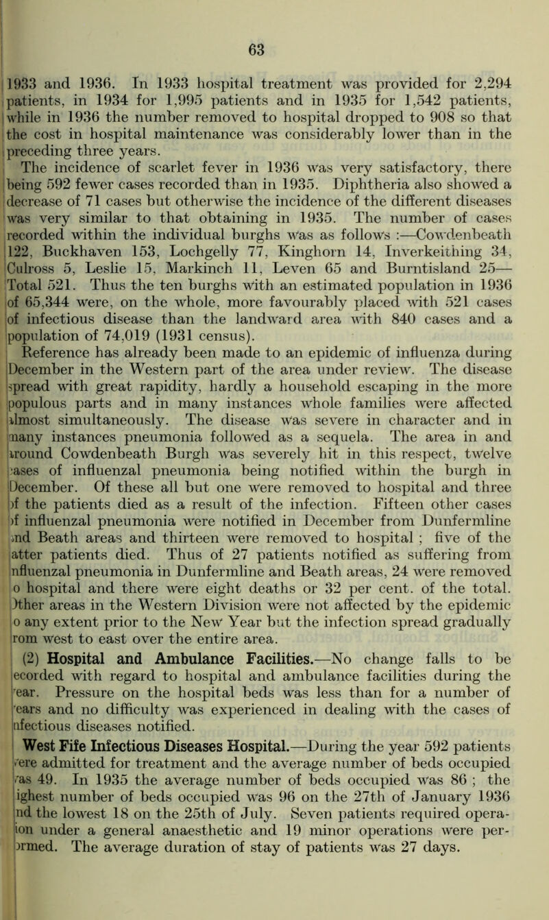 j 1933 and 1936. In 1933 hospital treatment was provided for 2,294 patients, in 1934 for 1,995 patients and in 1935 for 1,542 patients, | while in 1936 the number removed to hospital dropped to 908 so that ithe cost in hospital maintenance was considerably lower than in the I preceding three years. | The incidence of scarlet fever in 1936 Was very satisfactory, there [being 592 fewer cases recorded than in 1935. Diphtheria also showed a [decrease of 71 cases but otherwise the incidence of the different diseases was very similar to that obtaining in 1935. The number of cases recorded within the individual burghs Was as follows :—Cowdenbeath ! 122, Buckhaven 153, Lochgelly 77, Kinghorn 14, Inverkeithing 34, iCulross 5, Leslie 15, Markinch 11, Leven 65 and Burntisland 25— 'Total 521. Thus the ten burghs With an estimated population in 1936 [of 65,344 were, on the whole, more favourably placed with 521 cases of infectious disease than the landward area with 840 cases and a population of 74,019 (1931 census). j Reference has already been made to an epidemic of influenza during (December in the Western part of the area under review. The disease Spread with great rapidity, hardly a household escaping in the more populous parts and in many instances whole families were affected almost simultaneously. The disease Was severe in character and in many instances pneumonia followed as a sequela. The area in and [wound Cowdenbeath Burgh was severely hit in this respect, twelve liases of influenzal pneumonia being notified within the burgh in [December. Of these all but one Were removed to hospital and three |)f the patients died as a result of the infection. Fifteen other cases )f influenzal pneumonia were notified in December from Dunfermline jmd Beath areas and thirteen were removed to hospital ; five of the |atter patients died. Thus of 27 patients notified as suffering from nfluenzal pneumonia in Dunfermline and Beath areas, 24 were removed o hospital and there were eight deaths or 32 per cent, of the total. )ther areas in the Western Division were not affected by the epidemic |o any extent prior to the New Year but the infection spread gradually trom west to east over the entire area. (2) Hospital and Ambulance Facilities.—No change falls to be lecorded with regard to hospital and ambulance facilities during the |rear. Pressure on the hospital beds was less than for a number of rears and no difficulty was experienced in dealing with the cases of infectious diseases notified. West Fife Infectious Diseases Hospital.—During the year 592 patients kere admitted for treatment and the average number of beds occupied [»ras 49. In 1935 the average number of beds occupied was 86 ; the [ighest number of beds occupied Was 96 on the 27th of January 1936 nd the lowest 18 on the 25th of July. Seven patients required opera- tion under a general anaesthetic and 19 minor operations were per- brmed. The average duration of stay of patients was 27 days.