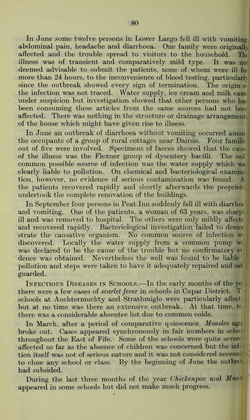 In June some twelve persons in Lower Largo fell ill with vomiting abdominal pain, headache and diarrhoea. One family were originalh affected and the trouble spread to visitors to the household. Th( illness was of transient and comparatively mild type. It was nol deemed advisable to submit the patients, none of whom were ill fo' more than 24 hours, to the inconvenience of blood testing, particularly since the outbreak showed every sign of termination. The origin o the infection was not traced. Water supply, ice cream and milk cairn under suspicion but investigation showed that other persons who ha( been consuming these articles from the same sources had not beei affected. There was nothing in the structure or drainage arrangement, of the house which might have given rise to illness. In June an outbreak of diarrhoea without vomiting occurred amon the occupants of a group of rural cottages near Dairsie. Four familic out of five were involved. Specimens of faeces showed that the caus I of the illness was the Flexner group of dysentery bacilli. The onl common possible source of infection was the water supply which wa clearly liable to pollution. On chemical and bacteriological examin; tion, however, no evidence of serious contamination was found. A the patients recovered rapidly and shortly afterwards the propriety | undertook the complete renovation of the buildings. In September four persons in Peat Inn suddenly fell ill with diarrhoc I and vomiting. One of the patients, a woman of 63 years, Was sharp] ill and was removed to hospital. The others were only mildly affecte and recovered rapidly. Bacteriological investigation failed to demoi strate the causative organism. No common source of infection w< discovered. Locally the water supply from a common pump wo was declared to be the cause of the trouble but no confirmatory ev dence was obtained. Nevertheless the well was found to be liable pollution and steps were taken to have it adequately repaired and saf guarded. Infectious Diseases in Schools.—In the early months of the ye there were a few cases of scarlet fever in schools in Cupar District. T schools at Auchtermuchty and Strathmiglo were particularly affect but at no time was there an extensive outbreak. At that time, tc there was a considerable absentee list due to common colds. In March, after a period of comparative quiescence, Measles aga broke out. Cases appeared synchronously in fair numbers in scho< throughout the East of Fife. Some of the schools Were quite seven’ affected so far as the absence of children was concerned but the inf- tion itself was not of serious nature and it was not considered necessi/ to close any school or class. By the beginning of June the on three had subsided. During the last three months of the year Chickenpox and Muvs appeared in some schools but did not make much progress,